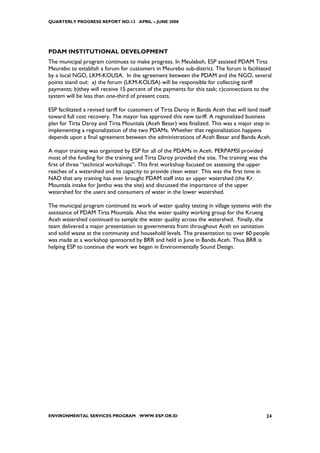 QUARTERLY PROGRESS REPORT NO.13 APRIL – JUNE 2008




PDAM INSTITUTIONAL DEVELOPMENT
The municipal program continues to make progress. In Meulaboh, ESP assisted PDAM Tirta
Meurebo to establish a forum for customers in Meurebo sub-district. The forum is facilitated
by a local NGO, LKM-KOLISA. In the agreement between the PDAM and the NGO, several
points stand out: a) the forum (LKM-KOLISA) will be responsible for collecting tariff
payments; b)they will receive 15 percent of the payments for this task; c)connections to the
system will be less than one-third of present costs.

ESP facilitated a revised tariff for customers of Tirta Daroy in Banda Aceh that will lend itself
toward full cost recovery. The mayor has approved this new tariff. A regionalized business
plan for Tirta Daroy and Tirta Mountala (Aceh Besar) was finalized. This was a major step in
implementing a regionalization of the two PDAMs. Whether that regionalization happens
depends upon a final agreement between the administrations of Aceh Besar and Banda Aceh.

A major training was organized by ESP for all of the PDAMs in Aceh. PERPAMSI provided
most of the funding for the training and Tirta Daroy provided the site. The training was the
first of three “technical workshops”. This first workshop focused on assessing the upper
reaches of a watershed and its capacity to provide clean water. This was the first time in
NAD that any training has ever brought PDAM staff into an upper watershed (the Kr.
Mountala intake for Jantho was the site) and discussed the importance of the upper
watershed for the users and consumers of water in the lower watershed.

The municipal program continued its work of water quality testing in village systems with the
assistance of PDAM Tirta Mountala. Also the water quality working group for the Krueng
Aceh watershed continued to sample the water quality across the watershed. Finally, the
team delivered a major presentation to governments from throughout Aceh on sanitation
and solid waste at the community and household levels. The presentation to over 60 people
was made at a workshop sponsored by BRR and held in June in Banda Aceh. Thus BRR is
helping ESP to continue the work we began in Environmentally Sound Design.




ENVIRONMENTAL SERVICES PROGRAM WWW.ESP.OR.ID                                                   24
 