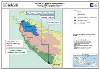 Map QPR #13 Nanggroe Aceh Darussalam - 1
                                             Location of ESP Integration Approach
                                                for Nanggroe Aceh Darussalam



                            Blue Thread in Krueng Aceh Watershed

                                                  Municipal Program


                                                             Ulu Masen Area

                            ACEH BESAR




                                                                                     Focus Area for Integrated sites and Strategies,
                                                                                     FY 2008:
                                                                                     1. Krueng Aceh Watershed in Banda Aceh & Aceh Besar
                              ACEH JAYA                                                 district
                                                                                        - Blue Thread Strategy in Krueng Aceh watershed
                                                                                     2. Lhok Nga sub district, Aceh Besar district
                                                                                        - Lamkruet and Nusa Clean, Green and Hygiene
Clean Green and                                                                      3. Aceh Besar, Aceh Jaya and Aceh Barat districts
Hygiene In Lhoknga                                                                      - Coastal Mini-ESPs in DAS Sabee-Geupu
                                                                                     4. Ulu Masen Area
District                                                                                - Field School support Ulu Masen water catchment
                                                                                          area
                                                                                     5. Banda Aceh, Aceh Besar and Aceh Barat ditricts
                                                                                        - PDAM Institutional Development Programs

     Coastal Mini-ESPs
 In West Coastal Corridor
                                                        ACEH BARAT

                                                                                       Map Location




                                                                     NAGAN RAYA
 