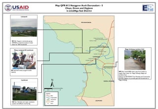 Map QPR #13 Nanggroe Aceh Darussalam - 5
                                               Clean, Green and Hygiene
                                                in LhokNga Sub District

               Lampuuk




 SD 2.b Support community group
 (HIPAM) to improve access to clean
 water for 700 households


                                                                                             Naga Umbang Lambaro Kuh
     Nusa, Lampuuk & Lamkruet




SD 2.d Solid waste program builds
capacity                                                                           WS 2.b Install 6000 meter pipe from Intake to
                                                                                   supply clean water for Naga Umbang village and
                                                                                   Lambaro Kuh
                                                                                   Support by ESP PDAM Tirta Montala and Community
                                                                                   Dai-SPD support to provide pipe and accessories in
                Lamkruet                                                           Naga Umbang




 SD 2.e Develop and repair sanitation
 system and effluent monitoring
 