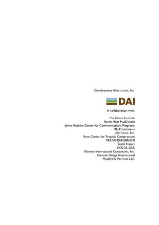 Development Alternatives, Inc.




                               In collaboration with:

                                 The Urban Institute
                            Hatch Mott MacDonald
Johns Hopkins Center for Communications Programs
                                    FIELD Indonesia
                                     John Snow, Inc.
             Rare Center for Tropical Conservation
                               PERPAMSI/FORKAMI
                                       Social Impact
                                       CO2OL-USA
              Kleiman International Consultants, Inc.
                       Evensen Dodge International
                            Mayflower Partners LLC
 