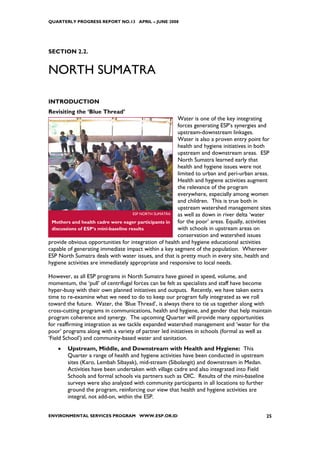 QUARTERLY PROGRESS REPORT NO.13 APRIL – JUNE 2008




SECTION 2.2.


NORTH SUMATRA

INTRODUCTION
Revisiting the ‘Blue Thread’
                                                        Water is one of the key integrating
                                                        forces generating ESP’s synergies and
                                                        upstream-downstream linkages.
                                                        Water is also a proven entry point for
                                                        health and hygiene initiatives in both
                                                        upstream and downstream areas. ESP
                                                        North Sumatra learned early that
                                                        health and hygiene issues were not
                                                        limited to urban and peri-urban areas.
                                                        Health and hygiene activities augment
                                                        the relevance of the program
                                                        everywhere, especially among women
                                                        and children. This is true both in
                                                        upstream watershed management sites
                                      ESP NORTH SUMATRA as well as down in river delta ‘water
 Mothers and health cadre were eager participants in    for the poor’ areas. Equally, activities
 discussions of ESP’s mini-baseline results             with schools in upstream areas on
                                                        conservation and watershed issues
provide obvious opportunities for integration of health and hygiene educational activities
capable of generating immediate impact within a key segment of the population. Wherever
ESP North Sumatra deals with water issues, and that is pretty much in every site, health and
hygiene activities are immediately appropriate and responsive to local needs.

However, as all ESP programs in North Sumatra have gained in speed, volume, and
momentum, the ‘pull’ of centrifugal forces can be felt as specialists and staff have become
hyper-busy with their own planned initiatives and outputs. Recently, we have taken extra
time to re-examine what we need to do to keep our program fully integrated as we roll
toward the future. Water, the ‘Blue Thread’, is always there to tie us together along with
cross-cutting programs in communications, health and hygiene, and gender that help maintain
program coherence and synergy. The upcoming Quarter will provide many opportunities
for reaffirming integration as we tackle expanded watershed management and ‘water for the
poor’ programs along with a variety of partner led initiatives in schools (formal as well as
‘Field School’) and community-based water and sanitation.
    •   Upstream, Middle, and Downstream with Health and Hygiene: This
        Quarter a range of health and hygiene activities have been conducted in upstream
        sites (Karo, Lembah Sibayak), mid-stream (Sibolangit) and downstream in Medan.
        Activities have been undertaken with village cadre and also integrated into Field
        Schools and formal schools via partners such as OIC. Results of the mini-baseline
        surveys were also analyzed with community participants in all locations to further
        ground the program, reinforcing our view that health and hygiene activities are
        integral, not add-on, within the ESP.


ENVIRONMENTAL SERVICES PROGRAM WWW.ESP.OR.ID                                                  25
 