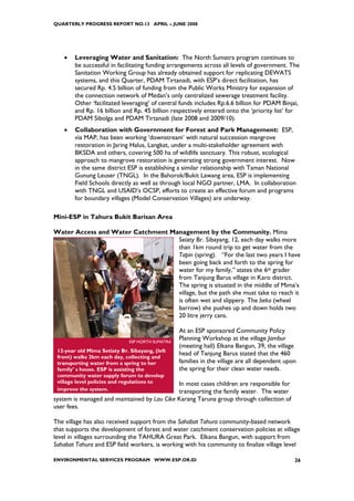 QUARTERLY PROGRESS REPORT NO.13 APRIL – JUNE 2008




    •   Leveraging Water and Sanitation: The North Sumatra program continues to
        be successful in facilitating funding arrangements across all levels of government. The
        Sanitation Working Group has already obtained support for replicating DEWATS
        systems, and this Quarter, PDAM Tirtanadi, with ESP’s direct facilitation, has
        secured Rp. 4.5 billion of funding from the Public Works Ministry for expansion of
        the connection network of Medan’s only centralized sewerage treatment facility.
        Other ‘facilitated leveraging’ of central funds includes Rp.6.6 billion for PDAM Binjai,
        and Rp. 16 billion and Rp. 45 billion respectively entered onto the ‘priority list’ for
        PDAM Sibolga and PDAM Tirtanadi (late 2008 and 2009/10).
    •   Collaboration with Government for Forest and Park Management: ESP,
        via MAP, has been working ‘downstream’ with natural succession mangrove
        restoration in Jaring Halus, Langkat, under a multi-stakeholder agreement with
        BKSDA and others, covering 500 ha of wildlife sanctuary. This robust, ecological
        approach to mangrove restoration is generating strong government interest. Now
        in the same district ESP is establishing a similar relationship with Taman National
        Gunung Leuser (TNGL). In the Bahorok/Bukit Lawang area, ESP is implementing
        Field Schools directly as well as through local NGO partner, LMA. In collaboration
        with TNGL and USAID’s OCSP, efforts to create an effective forum and programs
        for boundary villages (Model Conservation Villages) are underway.

Mini-ESP in Tahura Bukit Barisan Area

Water Access and Water Catchment Management by the Community. Mima
                                   Seiaty Br. Sibayang, 12, each day walks more
                                   than 1km round trip to get water from the
                                   Tapin (spring). “For the last two years I have
                                   been going back and forth to the spring for
                                   water for my family,” states the 6th grader
                                   from Tanjung Barus village in Karo district.
                                   The spring is situated in the middle of Mima’s
                                   village, but the path she must take to reach it
                                   is often wet and slippery. The beko (wheel
                                   barrow) she pushes up and down holds two
                                   20 litre jerry cans.

                                                  At an ESP sponsored Community Policy
                              ESP NORTH SUMATRA
                                                  Planning Workshop at the village Jambur
                                                  (meeting hall) Elkana Bangun, 39, the village
 12-year old Mima Setiaty Br. Sibayang, (left
 front) walks 2km each day, collecting and
                                                  head of Tanjung Barus stated that the 460
 transporting water from a spring to her          families in the village are all dependent upon
 family’ s house. ESP is assisting the            the spring for their clean water needs.
 community water supply forum to develop
 village level policies and regulations to   In most cases children are responsible for
 improve the system.                         transporting the family water. The water
system is managed and maintained by Lau Cike Karang Taruna group through collection of
user fees.

The village has also received support from the Sahabat Tahura community-based network
that supports the development of forest and water catchment conservation policies at village
level in villages surrounding the TAHURA Great Park. Elkana Bangun, with support from
Sahabat Tahura and ESP field workers, is working with his community to finalize village level

ENVIRONMENTAL SERVICES PROGRAM WWW.ESP.OR.ID                                                   26
 