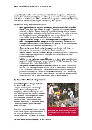 QUARTERLY PROGRESS REPORT NO.13 APRIL – JUNE 2008




policy and regulations for both water management and forest management. “We are now
finishing the water management policy as a follow-up to our work on forest management;
both should be in effect by mid-2008. Once these two regulations are finalized and running
well, then we can seek broader support for improving these systems”.

Key Activities during the last Quarter included:
    •   A series of policy and planning workshops were conducted with the Lau
        Biang Watershed inter-village network. Three inter-community workshops
        were held in Gurisen, Tanjung Barus, and Tangkidik to facilitate dialogue between
        communities, village leadership, and local technical agencies. The goal is to generate
        coordinated conservation policies and action plans for the villages in this key
        watershed bordering the Tahura Bukit Barisan protected area.
    •   Eight schools in 4 villages in the Lau Biang watershed began work on
        their ‘Tabungan Konservasi’ program through introductory activities and the
        building of tree nurseries in collaboration with ESP grantee OIC and Environmental
        Conservation Cadre Communications Forum (FK3LI).
    •   Community-based Biodiversity Surveys were undertaken in 3 villages as a
        follow-up to training conducted with Tahura Conservation Forum.
    •   A Field Day was held in Sarimanis Village promote dialogue on future plans of
        Field School groups and possibilities for support and collaboration with local
        government agencies.
    •   2,600 trees were planted across 10 hectares in Barus Jahe in a collaborative
        action with the JKPE (Ecological Farmers Network), YKPKC (Foundation for Peace
        and Justice), and the Medan Catholic Church.
    •   A Payment For Environmental Services Seminar was held in collaboration
        with the Karo District government and the Forum of Environmental Journalists of
        Karo. This seminar culminated in a series of informal discussions initiated by the
        Journalists Forum and the District Secretary of Karo involving Karo, Deli Serdang
        and Simalungun Districts plus the City of Medan in a discussion on how to conserve
        the Karo Forests that all these areas depend upon for water resources.

Sei Petani ‘Blue Thread’ Integrated Site

Consolidating Inter-Village Networks
for Policy and Action
Compost is nothing new, but creating a
rotating ‘Aron’ (Arisan) to generate a
‘composting network’ in a village is a new
idea, and has proven very effective. “We have
been trained in composting before, but not
much came of it. Now with our ‘Aron’
system, we have a lot of people actively
involved,” says Nd Iju, 45, a member of the
Latersia agro-forestry group in Puangaja
Village, Sibolangit.
                                                                              ESP NORTH SUMATRA
The ‘Aron’ system involves rotating compost
                                                   Member of the 'Aron Kompos' prepare the
production activities from one farmer’s cacao      compost pit in one of the member's cacao
and mixed agro-forestry field to another           fields.
member’s field every two weeks. In between

ENVIRONMENTAL SERVICES PROGRAM WWW.ESP.OR.ID                                                  27
 