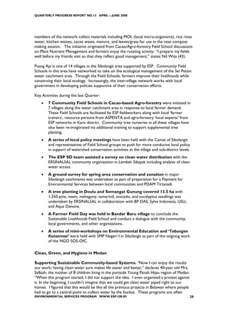 QUARTERLY PROGRESS REPORT NO.13 APRIL – JUNE 2008




members of the network collect materials including MOL (local micro-organisms), rice rinse
water, kitchen wastes, cacao waste, manure, and leaves/grass for use in the next compost
making session. The initiative originated from Cacao/Agro-forestry Field School discussions
on Plant Nutrient Management and farmers enjoy the rotating activity. “I prepare my fields
well before my friends visit so that they reflect good management,” states Nd Wita (43).

Puang Aja is one of 14 villages in the Sibolangit area supported by ESP. Community Field
Schools in this area have networked to take on the ecological management of the Sei Petani
water catchment area. Through the Field Schools, farmers improve their livelihoods while
conserving their local ecology. Increasingly, the inter-village network works with local
government in developing policies supportive of their conservation efforts.

Key Activities during the last Quarter:
    •   7 Community Field Schools in Cacao-based Agro-forestry were initiated in
        7 villages along the water catchment area in response to local farmer demand.
        These Field Schools are facilitated by ESP fieldworkers along with local ‘farmer
        trainers’, resource persons from ASPENTA and agro-forestry ‘local experts’ from
        ESP networks in Karo district. Community tree nurseries in all these villages have
        also been re-invigorated via additional training to support supplemental tree
        planting.
    •   A series of local policy meetings have been held with the Camat of Sibolangit
        and representatives of Field School groups to push for more conducive local policy
        in support of watershed conservation activities at the village and sub-district levels.
    •   The ESP SD team assisted a survey on clean water distribution with the
        ERSINALSAL community organization in Lembah Sibayak including analysis of clean
        water access.
    •   A ground survey for spring area conservation and zonation in major
        Sibolangit catchments was undertaken as part of preparation for a Payment for
        Environmental Services between local communities and PDAM Tirtanadi.
    •   A tree planting in Doulu and Semangat Gunung covered 13.5 ha with
        1,350 pine, neem, mahagony, tamarind, avocado, and eucalyptus seedlings was
        undertaken by ERSINALSAL in collaboration with BP DAS, Sylva Indonesia, USU,
        and Aqua Danone.
    •   A Farmer Field Day was held in Bandar Baru village to conclude the
        Sustainable Livelihoods Field School and conduct a dialogue with the community,
        local governments, and other organizations.
    •   A series of mini-workshops on Environmental Education and ‘Tabungan
        Konservasi’ were held with SMP Negeri I in Sibolangit as part of the ongoing work
        of the NGO SOS-OIC.

Clean, Green, and Hygiene in Medan

Supporting Sustainable Community-based Systems. “Now I can enjoy the results
our work; having clean water sure makes life easier and better,” declares 40-year old Mrs.
Salbiah, the mother of 8 children living in the portside Young Panah Hijau region of Medan.
“When this program started, I did not support the idea. I even organized a protest against
it. In the beginning, I couldn’t imagine that we could get clean water piped right to our
homes. I figured that this would be like all the previous projects in Belawan where people
had to go to a central point to collect water by the bucket. These programs are often
ENVIRONMENTAL SERVICES PROGRAM WWW.ESP.OR.ID                                                  28
 