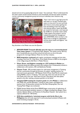 QUARTERLY PROGRESS REPORT NO.13 APRIL – JUNE 2008




abused and we end up paying high prices for water,” she continued. “Once I understood that
the water system would connect directly to each household, and that the system would be
run by a community management group and not by an individual, then I became a big
supporter”.
                                                     “Now I don’t have to pay high prices for
                                                     well water as I can get Tirtanadi clean
                                                     water at a low price. So now my 8 kids
                                                     don’t have to worry about getting sick
                                                     from the bathing in foul river water.
                                                     And whereas before I spent Rp.45.000,
                                                     per month for bad water, now I pay just
                                                     Rp.19.000, for my family’s water needs.
                                                     I really support this program, and my
                                                     husband has joined the management
                                   ESP NORTH SUMATRA team (POKMAIR) where we learn a lot
  Mrs. Salbiah now has a household water conection   about how to manage an organization
 to the community-based water supply (POKMAIR)       and also about health and hygiene,” she
 in Panah Hijau, Medan, North Sumatra                commented.

Key Activities in the Medan area site this Quarter:

    •   JKM-ESP-PDAM Tirtanadi officially open the taps on a community-based
        clean water system in Young Panah Hijau, Belawan. This system serves 160 very
        poor households plus one primary school and will serve as one of the pilot
        programs for the larger Belawan Water for the Poor initiative.
    •   BHS Integration continued with regular coordination meetings and site visits,
        including a visit from Mr. Chip Oliver of the Health Division of BHS to the program
        in Aur village along the Deli River in Medan Maimun.
    •   Clean, Green, and Hygiene campaign to 1,937 students in Medan was
        conducted along with follow-up action with students from 10 elementary schools in
        collaboration with teachers, OIC and Bodhicitta Mandala.
    •   Cleaner Trash. ESP provided support for solid waste management in Tembung
        and Aur communities through the provision of a plastic ‘washing machine’ for
        improved income generation. ESP Deputy Chief of Party, Reed Merrill, stated upon
        seeing MAPEL’s work in Tembung, “Two years ago, there was trash all over the
        river banks and in the river. Now there are just a few places with clean plastic
        spread to dry after washing, and green gardens on the banks”.
    •   Integated CGH training for teachers grade 4, 5, 6 in Medan in collaboration
        with WSM, SD, and HH Specialists. Training on clean, green, and hygiene for
        teachers from 10 elementary schools from Sei Mati, Kampung Baru, Aur and
        Tanjung Mulia Villages was conducted.
    •   POKJA Sanitasi Medan led by Dinas PERKIM began construction of replications of
        ESP community-based sanitation systems in 4 villages including Kota Bangun, Pekan
        Labuhan, Belawan Bahari, and Pesantren Ar-Raudhatul Hasanah. Each system has a
        capacity sufficient for 100 families.
    •   ECO Asia established a ‘twinning’ program with Ilo-Ilo City in the
        Philippines that will trade expertise in community-based sanitation (Medan) with
        social marketing campaigns in Ilo-ilo.

ENVIRONMENTAL SERVICES PROGRAM WWW.ESP.OR.ID                                                29
 