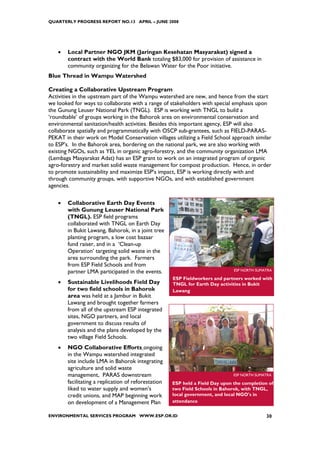QUARTERLY PROGRESS REPORT NO.13 APRIL – JUNE 2008




   •   Local Partner NGO JKM (Jaringan Kesehatan Masyarakat) signed a
       contract with the World Bank totaling $83,000 for provision of assistance in
       community organizing for the Belawan Water for the Poor initiative.
Blue Thread in Wampu Watershed

Creating a Collaborative Upstream Program
Activities in the upstream part of the Wampu watershed are new, and hence from the start
we looked for ways to collaborate with a range of stakeholders with special emphasis upon
the Gunung Leuser National Park (TNGL). ESP is working with TNGL to build a
‘roundtable’ of groups working in the Bahorok area on environmental conservation and
environmental sanitation/health activities. Besides this important agency, ESP will also
collaborate spatially and programmatically with OSCP sub-grantees, such as FIELD-PARAS-
PEKAT in their work on Model Conservation villages utilizing a Field School approach similar
to ESP’s. In the Bahorok area, bordering on the national park, we are also working with
existing NGOs, such as YEL in organic agro-forestry, and the community organization LMA
(Lembaga Masyarakat Adat) has an ESP grant to work on an integrated program of organic
agro-forestry and market solid waste management for compost production. Hence, in order
to promote sustainability and maximize ESP’s impact, ESP is working directly with and
through community groups, with supportive NGOs, and with established government
agencies.

   •   Collaborative Earth Day Events
       with Gunung Leuser National Park
       (TNGL). ESP field programs
       collaborated with TNGL on Earth Day
       in Bukit Lawang, Bahorok, in a joint tree
       planting program, a low cost bazaar
       fund raiser, and in a ‘Clean-up
       Operation’ targeting solid waste in the
       area surrounding the park. Farmers
       from ESP Field Schools and from
       partner LMA participated in the events.                                 ESP NORTH SUMATRA

                                                     ESP Fieldworkers and partners worked with
   •   Sustainable Livelihoods Field Day             TNGL for Earth Day activities in Bukit
       for two field schools in Bahorok              Lawang
       area was held at a Jambur in Bukit
       Lawang and brought together farmers
       from all of the upstream ESP integrated
       sites, NGO partners, and local
       government to discuss results of
       analysis and the plans developed by the
       two village Field Schools.
   •   NGO Collaborative Efforts ongoing
       in the Wampu watershed integrated
       site include LMA in Bahorok integrating
       agriculture and solid waste
       management, PARAS downstream                                            ESP NORTH SUMATRA
       facilitating a replication of reforestation   ESP held a Field Day upon the completion of
       liked to water supply and women’s             two Field Schools in Bahorok, with TNGL,
       credit unions, and MAP beginning work         local government, and local NGO's in
       on development of a Management Plan           attendance


ENVIRONMENTAL SERVICES PROGRAM WWW.ESP.OR.ID                                                 30
 