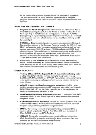 QUARTERLY PROGRESS REPORT NO.13 APRIL – JUNE 2008




       for the collaborative agreement already in place in the mangroves of Jaring Halus.
       The head of BAPPEDALDA North Sumatra is highly interested in mangrove
       programs in this area and the MAP/ESP natural succession and community education
       approach.

MUNICIPAL WATER SUPPLY AND FINANCE
   •   Programs for PDAM Sibolga included a final revision and submission in April of
       the Debt Restructuring plan (RPKP) to the Ministry of finance. This PDAM is in line
       for receipt of up to Rp.16 billion in the coming year. As of April, the PDAM has
       been operating an improved computerized billing system and this plus the optimized
       water treatment plant were officially launched by the Vice Mayor of Sibolga and Bill
       Parente in April.
   •   PDAM Kota Binjai completed a debt restructuring submission to the Ministry of
       Finance and the initiation of the Corporate Planning process for the 2009-2013 plan.
       PDAM staff also undertook a comparative study to Bogor to look at tariff and non-
       revenue water issues. With ESP facilitation, PDAM Kota Binjai and PEMKO Binjai
       obtained National Public works financing. Subsequent to a meeting with DitJen Cipta
       Karya, Kota Binjai will now receive approximately Rp.6.6 billion (debt swap
       program) for optimizing Sei Bingei water intake, plus a budget share of approx. Rp.
       3.6 for water treatment plant optimization.
   •   ESP facilitated PDAM Tirtanadi and PEMKO Medan on debt wwap financing.
       PDAM Tirtanadi received Rp. 4.5 billion from Public Works for low income water
       work (Belawan), and was put on the priority list for 2009-2010 for Rp. 45 billion for
       raw water resource development and transmission systems.

OTHER HIGHLIGHTS
   •   Training GIS and GPS for Bapedalda North Sumatra for collecting water
       quality data. ESP provided the technical training for this program involving
       BAPPEDALDA, TNGL, BPKH I, and BAPPEDA Tapanuli Utara with a goal of making
       water quality monitoring, as well as general environmental pollution monitoring,
       more effective.
   •   A health impacts mini-baseline survey and workshop was held in Medan
       involving participating communities, the ESP monitoring team, cadre from Posyandu,
       PUSKESMAS, SWS, HSP, and the Medan Health Service to share and analyze the
       results of mini-baseline survey results to date.
   •   An NGO capacity-building workshop was held with 32 participants from NAD
       and North Sumatra to build partner capacities in media utilization, documentation,
       and gender analysis.
   •   Earth Day seminar and declaration put forth in a seminar sponsored by PDAM
       Tirtanadi and BAPPELDA North Sumatra emphasized water resources, water for
       the poor, ecological farming, and climate change adaptation.
   •   MAPEL, the Tembung community organization handling sanitation and CGH,
       received a becak sampah and a Takakura Award from JBIC upon completion of
       Phase II of JBIC program with ESP in Tembung.
   •   CBSWM. Contracts for improved community-based solid waste management
       (Bank Sampah) and for process documentation for water for the poor have been
       organized and work will commence early next Quarter.

ENVIRONMENTAL SERVICES PROGRAM WWW.ESP.OR.ID                                              31
 