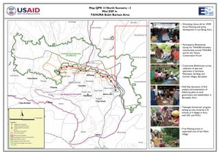 Map QPR 13 North Sumatra - 2
       Mini ESP in
 TAHURA Bukit Barisan Area


                               • Workshop Series (4) for WSM
                                 forum Planning and policy
                                 development in Lau Biang, Karo




                               • Participatory Biodiversity
                                 Survey for TAHURA boundary
                                 communities around TAHURA
                                 and for the Tahura
                                 Conservation Forum



                               • Community Biodiversity survey
                                 collection of data and
                                 specimens in Sarimanis,
                                 Penampen, Serdang, and
                                 Gurisen villages, Barusjahe.



                               • Field Day discussion of SLA
                                 analysis and presentation of
                                 follow-up plans to local
                                 government and stakeholders in
                                 Barusjahe, Karo.



                               • ‘Tabungan Konservasi’ program
                                 setting up tree nurseries in 8
                                 schools in 4 villages in Karo
                                 with OIC and FK3LI.




                               • Tree Planting action in
                                 watershed area of Sari Manis
                                 Village
 