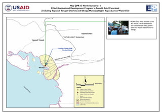 Map QPR 13 North Sumatra - 6
          PDAM Institutional Development Program in Sarodik Sub Watershed
(including Tapanuli Tengah Districts and Sibolga Municipality) in Tapus Lumut Watershed




                                                                                          • PDAM Tirta Nauli launches ‘Zona
                                                                                            Air Minum’, WTP optimization,
                                                                                            and computerized billing system
                                                                                            with Vice Mayor and ESP COP in
                                                                                            Sibolga.




                Location of Intake PDAM
                      Tirta Nauli Sibolga
 