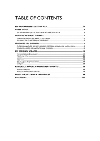 TABLE OF CONTENTS
ESP PROGRAM SITE LOCATION MAP................................................................................IV
COVER STORY ..........................................................................................................................V
   ESP MEDIA ROUNDTABLE: SCALING UP ON WATER FOR THE POOR ................................................................ V
INTRODUCTION AND SUMMARY ....................................................................................... 1
   THE ENVIRONMENTAL SERVICES PROGRAM ...........................................................................................2
   SUMMARY OF QUARTERLY ACHIEVEMENTS ............................................................................................5
PENGANTAR DAN RINGKASAN ................................................................................................. 1
   THE ENVIRONMENTAL SERVICES PROGRAM (PROGRAM LAYANAN JASA LINGKUNGAN) ........................2
   RINGKASAN KEBERHASILAN PENCAPAIAN TRIWULAN ..................................................................................5
ESP REGIONAL UPDATES.................................................................................................... 18
   NANGGROE ACEH DARUSSALAM ........................................................................................................................ 19
   NORTH SUMATRA ................................................................................................................................................. 25
   JAKARTA ................................................................................................................................................................. 32
   WEST JAVA .............................................................................................................................................................. 40
   CENTRAL JAVA AND YOGYAKARTA .................................................................................................................... 49
   EAST JAVA ............................................................................................................................................................... 58

NATIONAL & PROGRAM MANAGEMENT UPDATES .................................................... 68
   NATIONAL UPDATES ............................................................................................................................................ 69
   PROGRAM MANAGEMENT UPDATES.................................................................................................................... 79
PROJECT MONITORING & EVALUATION ........................................................................ 84
APPENDICES ......................................................................................................................... 105
 