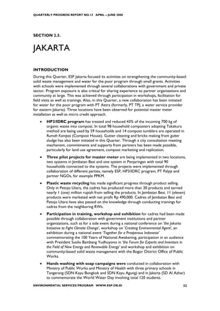 QUARTERLY PROGRESS REPORT NO.13 APRIL – JUNE 2008




SECTION 2.3.


JAKARTA

INTRODUCTION
During this Quarter, ESP Jakarta focused its activities on strengthening the community-based
solid waste management and water for the poor program through small grants. Activities
with schools were implemented through several collaborations with government and private
sector. Program exposure is also critical for sharing experience to partner organizations and
community at large. This was achieved through participation in workshops, facilitation for
field visits as well as trainings. Also, in this Quarter, a new collaboration has been initiated
for water for the poor program with PT Aetra (formerly, PT TPJ, a water service provider
for eastern Jakarta). Three locations have been observed for potential master meter
installation as well as micro credit approach.
    •   HP3/IDRC program has treated and reduced 43% of the incoming 700 kg of
        organic waste into compost. In total 98 household composters adopting Takakura
        method are being used by 59 households and 14 compost tumblers are operated in
        Rumah Kompos (Compost House). Gutter cleaning and bricks making from gutter
        sludge has also been initiated in this Quarter. Through a city consultation meeting
        mechanism, commitments and supports from partners has been made possible,
        particularly for land use agreement, compost marketing and replication.
    •   Three pilot projects for master meter are being implemented in two locations,
        two systems in Jembatan Besi and one system in Penjaringan with total 90
        households connected to the systems. The projects were implemented through
        collaboration of different parties, namely ESP, HP3/IDRC program, PT Palyja and
        partner NGOs, for example PPKM.
    •   Plastic waste recycling has made significant progress through product selling.
        Only in Petojo Utara, the cadres has produced more than 30 products and earned
        nearly 1 (one) million rupiah from selling the products. In Jembatan Besi, 11 (eleven)
        products were marketed with net profit Rp 490,000. Cadres of Jembatan Besi and
        Petojo Utara have also passed on the knowledge through conducting trainings for
        cadres from the neighboring RWs.
    •   Participation in training, workshop and exhibition for cadres had been made
        possible through collaboration with government institutions and partner
        organizations, such as for a side event during a national conference on ‘the Jakarta
        Initiative to Fight Climate Change’, workshop on ‘Creating Environmental Agent’, an
        exhibition during a national event ‘Together for a Prosperous Indonesia’
        commemorating the 100 Years of National Awakening, participation in an audience
        with President Susilo Bambang Yudhoyono in ‘the Forum for Experts and Inventors in
        the Field of New Energy and Renewable Energy’ and workshop and exhibition on
        community-based solid waste management with the Bogor District Office of Public
        Works.
    •   Hands washing with soap campaigns were conducted in collaboration with
        Ministry of Public Works and Ministry of Health with three primary schools in
        Tangerang (SDN Kayu Bongkok and SDN Kayu Agung) and in Jakarta (SD Al Azhar)
        to commemorate the World Water Day involving total 120 students.
ENVIRONMENTAL SERVICES PROGRAM WWW.ESP.OR.ID                                                  32
 