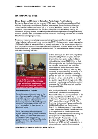 QUARTERLY PROGRESS REPORT NO.13 APRIL – JUNE 2008




ESP INTEGRATED SITES

Clean, Green and Hygiene in Kelurahan Penjaringan, North Jakarta
During this Quarterly period, the program HP3 (Healthy Places, Prosperous People) had
achieved significant accomplishment. The first pilot project, Rumah Kompos or Compost
House, has effectively treated up to 700 kg of organic waste into compost. In total, 98
household composters adopting the Takakura method are currently being used by 59
households, majority women, and 14 compost tumblers are operated including the 4 newly
modified tumblers. This combined household-communal composting has been able to reduce
43% of the incoming organic waste.

The second master meter pilot project, replicating the success of similar approach by ESP
Medan, is being implemented in one community of RW 12. A community based organization
(CBO) called Jakatirta, was established to actively participate in the whole process, starting
from planning and construction to operation and maintenance including water fee collection.
The CBOs consist of representatives of community. The members were selected through
open election among the users.

                                                Gutter cleaning as the third pilot project has
                                                also achieved significant progress. Trial of
                                                brick making from gutter sludge had been
                                                initiated jointly with an NGO. Prior to that,
                                                laboratory testing was conducted to measure
                                                the trace for heavy metals and hazardous
                                                materials in the sludge. Four major heavy
                                                metals were found: lead (Pb), mercury (Hg),
                                                chrome (Cr) and cadmium (Cd), mostly at an
                                                insignificant amount. In the next Quarterly
                                                period, the team will continue with the pilot
               NUR ENDAH SHOFIANI/ESP JAKARTA
                                                project in a larger scale. In order to monitor
   Darpi (Left), the manager of Rumah           the quality, regular brick strength test will be
   Kompos and Iyom (center) from ESP            a necessary monitoring tool including toxicity
   West Java, together presented the HP3-
   ESP community-based approach in
                                                test using the Toxic Characteristic Leaching
   composting and plastic waste recycling.
                                                Procedure (TCLP).

 Rumah Kompos is Exposed                        Also during this Quarter, our collaborative
                                                donor IDRC (International Development
 Rumah Kompos or Compost House as the           Research Center) of Canada paid a visit to the
 icon of composting pilot project of HP3 was    three project locations in RW 08, 12 and 13
 involved in workshops and exhibition, such
                                                in Kelurahan Penjaringan. Prior to the visit,
 as the Green Festival at Senayan and
 Community-Based Solid Waste Management         HP3’s stakeholders, namely BPLHD (The
 Workshop, organized by Dinas Cipta Karya       Provincial Environment Management Board),
 (The District Office of Public Works) of       BAPEKO (The Municipal Development
 Kabupaten Bogor.                               Board), Local Governments of North Jakarta
                                                (Lurah, Regent and Mayor), Dinas Kebersihan
 Darpi, the manager of Rumah Kompos,            (The Department of Sanitation and Solid
 proudly presented the successful composting    Waste), BAPEDA (The Provincial Planning and
 pilot program in front of local government     Development Board), the Ministry of
 of Kabupaten Bogor, government                 Environment, PT Palyja (water service
 institutions, such as BAPEDA and Bapedalda,
                                                provider), ESP and partner NGOs (Swiss
 NGOs, universities, high schools and
 communities.                                   Contact and URDI) actively participated in a
                                                city consultation meeting. In the meeting,
ENVIRONMENTAL SERVICES PROGRAM WWW.ESP.OR.ID                                                  33
 