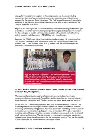 QUARTERLY PROGRESS REPORT NO.13 APRIL – JUNE 2008




strategy for replication and adoption of the pilot project were discussed, including
commitment from local government and government institution to provide continues
supports for the program. Dinas Pertamanan (The Park Service Department) commits for
absorbing all the compost produced by the community at a fair price to compliment the
compost supply for its activities.

As part of the advisory board, ESP contributed to a comprehensive analysis of the first cycle
of combined household-communal composting and developed strategic recommendations
for the next cycle. In parallel with technical evaluation, a financial and market feasibility
analysis was also made by another HP3 NGO partner, Swiss Contact.

Regarding the CGH School, MI Al Ifadah in Kelurahan Penjaringan, ESP strengthened the
core students’ capacity through edutainment games and regular discussions with the
students. The 12 core students, called ACiL (Children Love the Environment) are all
enthusiastic, active and smart students.




                                                                            ESP JAKARTA

             ACiL and teachers of MI Al Ifadah. “I am happy that I can be part of the
             ACiL team, I know now the importance and when we have to hand
             washing with soap” said Raihan Rajab (right), a 4th grade student.
             Similarly another ACiL student, Ambarwati, also a 4th grade student
             (first row, third from right) said that she can now differentiate organic
             from non-organic waste.



USAID’s Anchor Sites in Kelurahan Petojo Utara, Central Jakarta and Kelurahan
Jembatan Besi, West Jakarta.

After successfully conducting a series of training on community based solid waste
management, both communities in Petojo Utara and Jembatan Besi are very enthusiastic in
doing alternative composting with Takakura system and plastic waste recycling practices.

For the start up, 12 Takakura composters were used by cadres of Petojo Utara and 7 by
cadres of Jembatan Besi. During the first four weeks, ESP assisted cadres to do technical
monitoring for the composting process. Four main parameters were being observed, namely
temperature, moisture content, garbage shredding and aeration. Three other factors that
indicate a successful compost making were also carefully monitored, such as the absence of
smell, maggot, and leacheate. After participating in a composting monitoring training, the
cadres are now doing the self monitoring for the composting practice. They are also capable
of self-resolving for any problems related to compost making.



ENVIRONMENTAL SERVICES PROGRAM WWW.ESP.OR.ID                                               34
 