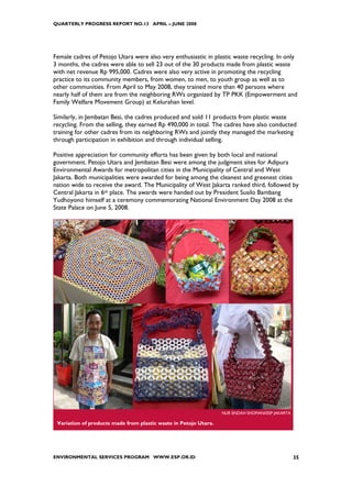 QUARTERLY PROGRESS REPORT NO.13 APRIL – JUNE 2008




Female cadres of Petojo Utara were also very enthusiastic in plastic waste recycling. In only
3 months, the cadres were able to sell 23 out of the 30 products made from plastic waste
with net revenue Rp 995,000. Cadres were also very active in promoting the recycling
practice to its community members, from women, to men, to youth group as well as to
other communities. From April to May 2008, they trained more than 40 persons where
nearly half of them are from the neighboring RWs organized by TP PKK (Empowerment and
Family Welfare Movement Group) at Kelurahan level.

Similarly, in Jembatan Besi, the cadres produced and sold 11 products from plastic waste
recycling. From the selling, they earned Rp 490,000 in total. The cadres have also conducted
training for other cadres from its neighboring RWs and jointly they managed the marketing
through participation in exhibition and through individual selling.

Positive appreciation for community efforts has been given by both local and national
government. Petojo Utara and Jembatan Besi were among the judgment sites for Adipura
Environmental Awards for metropolitan cities in the Municipality of Central and West
Jakarta. Both municipalities were awarded for being among the cleanest and greenest cities
nation wide to receive the award. The Municipality of West Jakarta ranked third, followed by
Central Jakarta in 6th place. The awards were handed out by President Susilo Bambang
Yudhoyono himself at a ceremony commemorating National Environment Day 2008 at the
State Palace on June 5, 2008.




                                                                  NUR ENDAH SHOFIANI/ESP JAKARTA

 Variation of products made from plastic waste in Petojo Utara.




ENVIRONMENTAL SERVICES PROGRAM WWW.ESP.OR.ID                                                       35
 