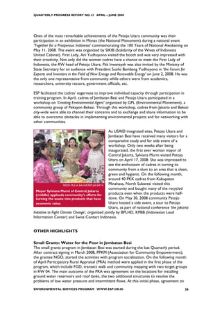 QUARTERLY PROGRESS REPORT NO.13 APRIL – JUNE 2008




Ones of the most remarkable achievements of the Petojo Utara community was their
participation in an exhibition in Monas (the National Monument) during a national event
‘Together for a Prosperous Indonesia’ commemorating the 100 Years of National Awakening on
May 11, 2008. The event was organized by SIKIB (Solidarity of the Wives of Indonesia
United Cabinet). First Lady, Ani Yudhoyono visited the booth and was very impressed with
their creativity. Not only did the women cadres have a chance to meet the First Lady of
Indonesia, the RW head of Petojo Utara, Pak Irwansyah was also invited by the Ministry of
State Secretary for an audience with President Susilo Bambang Yudhoyono in ‘the Forum for
Experts and Inventors in the Field of New Energy and Renewable Energy’ on June 2, 2008. He was
the only one representative from community while others were from academics,
researchers, university rectors, government officials, etc.

ESP facilitated the cadres’ eagerness to improve individual capacity through participation in
training program. In April, cadres of Jembatan Besi and Petojo Utara participated in a
workshop on ‘Creating Environmental Agent’ organized by GPL (Environmental Movement), a
community group of Pekayon Bekasi. Through this workshop, cadres from Jakarta and Bekasi
city-wide were able to channel their concerns and to exchange and share information to be
able to overcome obstacles in implementing environmental projects and for networking with
other communities.

                                                    As USAID integrated sites, Petojo Utara and
                                                    Jembatan Besi have received many visitors for a
                                                    comparative study and for side event of a
                                                    workshop. Only two weeks after being
                                                    inaugurated, the first ever woman mayor of
                                                    Central Jakarta, Sylviana Murni visited Petojo
                                                    Utara on April 17, 2008. She was impressed to
                                                    see the enthusiasm of cadres in turning its
                                                    community from a slum to an area that is clean,
                                                    green and hygienic. On the following month,
                                                    around 40 PKK cadres from Kabupaten
                      REZKI MULIA BAHAR/ESP JAKARTA Minahasa, North Sulawesi visited this
                                                    community and bought many of the recycled
  Mayor Sylviana Murni of Central Jakarta
  (middle) applauds community’s efforts for         products even when the products were half-
  turning the waste into products that have         done. On May 30, 2008 community Petojo
  economic value.                                   Utara hosted a side event, a tour to Petojo
                                                    Utara, as part of national conference ‘the Jakarta
Initiative to Fight Climate Change’, organized jointly by BPLHD, KPBB (Indonesian Lead
Information Center) and Swiss Contact Indonesia.


OTHER HIGHLIGHTS

Small Grants: Water for the Poor in Jembatan Besi
The small grants program in Jembatan Besi was started during the last Quarterly period.
After contract signing in March 2008, PPKM (Association for Community Empowerment),
the grantee NGO, started the activities with program socialization. On the following month
of April Participatory Rural Appraisal (PRA) method were applied in the first phase of the
program, which include FGD, transect walk and community mapping with two target groups
in RW 04. The main outcome of the PRA was agreement on the locations for installing
ground water reservoirs and roof tanks, the two additional structures to resolve the
problems of low water pressure and intermittent flows. At this initial phase, agreement on
ENVIRONMENTAL SERVICES PROGRAM WWW.ESP.OR.ID                                                       36
 