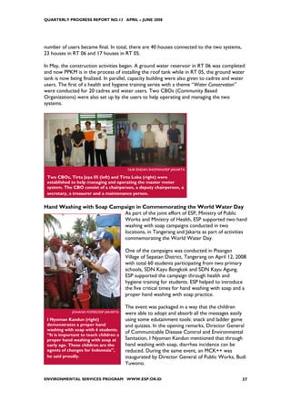 QUARTERLY PROGRESS REPORT NO.13 APRIL – JUNE 2008




number of users became final. In total, there are 40 houses connected to the two systems,
23 houses in RT 06 and 17 houses in RT 05.

In May, the construction activities began. A ground water reservoir in RT 06 was completed
and now PPKM is in the process of installing the roof tank while in RT 05, the ground water
tank is now being finalized. In parallel, capacity building were also given to cadres and water
users. The first of a health and hygiene training series with a theme “Water Conservation”
were conducted for 20 cadres and water users. Two CBOs (Community Based
Organizations) were also set up by the users to help operating and managing the two
systems.




                                           NUR ENDAH SHOFIANI/ESP JAKARTA

 Two CBOs, Tirta Jaya 05 (left) and Tirta Loka (right) were
 established to help managing and operating the master meter
 system. The CBO consist of a chairperson, a deputy chairperson, a
 secretary, a treasurer and a maintenance person.


Hand Washing with Soap Campaign in Commemorating the World Water Day
                           As part of the joint effort of ESP, Ministry of Public
                           Works and Ministry of Health, ESP supported two hand
                           washing with soap campaigns conducted in two
                           locations, in Tangerang and Jakarta as part of activities
                           commemorating the World Water Day.

                                          One of the campaigns was conducted in Pisangan
                                          Village of Sepatan District, Tangerang on April 12, 2008
                                          with total 60 students participating from two primary
                                          schools, SDN Kayu Bongkok and SDN Kayu Agung.
                                          ESP supported the campaign through health and
                                          hygiene training for students. ESP helped to introduce
                                          the five critical times for hand washing with soap and a
                                          proper hand washing with soap practice.

                                          The event was packaged in a way that the children
             JOHANIS FOFIED/ESP JAKARTA   were able to adopt and absorb all the messages easily
 I Nyoman Kandun (right)                  using some edutainment tools: snack and ladder game
 demonstrates a proper hand               and quizzes. In the opening remarks, Director General
 washing with soap with 6 students.
 “It is important to teach children a
                                          of Communicable Disease Control and Environmental
 proper hand washing with soap at         Sanitation, I Nyoman Kandun mentioned that through
 early age. These children are the        hand washing with soap, diarrhea incidence can be
 agents of changes for Indonesia”,        reduced. During the same event, an MCK++ was
 he said proudly.                         inaugurated by Director General of Public Works, Budi
                                          Yuwono.

ENVIRONMENTAL SERVICES PROGRAM WWW.ESP.OR.ID                                                    37
 