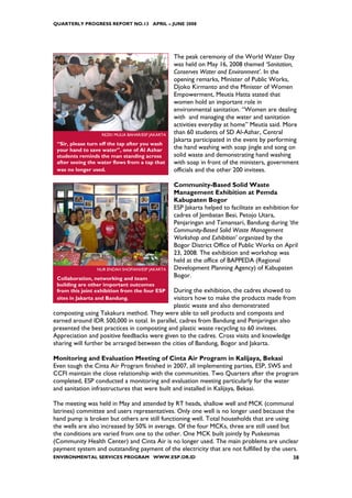 QUARTERLY PROGRESS REPORT NO.13 APRIL – JUNE 2008




                                                   The peak ceremony of the World Water Day
                                                   was held on May 16, 2008 themed ‘Sanitation,
                                                   Conserves Water and Environment’. In the
                                                   opening remarks, Minister of Public Works,
                                                   Djoko Kirmanto and the Minister of Women
                                                   Empowerment, Meutia Hatta stated that
                                                   women hold an important role in
                                                   environmental sanitation. “Women are dealing
                                                   with and managing the water and sanitation
                                                   activities everyday at home” Meutia said. More
                   REZKI MULIA BAHAR/ESP JAKARTA   than 60 students of SD Al-Azhar, Central
                                                   Jakarta participated in the event by performing
 “Sir, please turn off the tap after you wash
 your hand to save water”, one of Al Azhar         the hand washing with soap jingle and song on
 students reminds the man standing across          solid waste and demonstrating hand washing
 after seeing the water flows from a tap that      with soap in front of the ministers, government
 was no longer used.                               officials and the other 200 invitees.

                                                   Community-Based Solid Waste
                                                   Management Exhibition at Pemda
                                                   Kabupaten Bogor
                                                   ESP Jakarta helped to facilitate an exhibition for
                                                   cadres of Jembatan Besi, Petojo Utara,
                                                   Penjaringan and Tamansari, Bandung during ‘the
                                                   Community-Based Solid Waste Management
                                                   Workshop and Exhibition’ organized by the
                                                   Bogor District Office of Public Works on April
                                                   23, 2008. The exhibition and workshop was
                                                   held at the office of BAPPEDA (Regional
                 NUR ENDAH SHOFIANI/ESP JAKARTA    Development Planning Agency) of Kabupaten
 Collaboration, networking and team
                                                   Bogor.
 building are other important outcomes
 from this joint exhibition from the four ESP During the exhibition, the cadres showed to
 sites in Jakarta and Bandung.                visitors how to make the products made from
                                              plastic waste and also demonstrated
composting using Takakura method. They were able to sell products and composts and
earned around IDR 500,000 in total. In parallel, cadres from Bandung and Penjaringan also
presented the best practices in composting and plastic waste recycling to 60 invitees.
Appreciation and positive feedbacks were given to the cadres. Cross visits and knowledge
sharing will further be arranged between the cities of Bandung, Bogor and Jakarta.

Monitoring and Evaluation Meeting of Cinta Air Program in Kalijaya, Bekasi
Even tough the Cinta Air Program finished in 2007, all implementing parties, ESP, SWS and
CCFI maintain the close relationship with the communities. Two Quarters after the program
completed, ESP conducted a monitoring and evaluation meeting particularly for the water
and sanitation infrastructures that were built and installed in Kalijaya, Bekasi.

The meeting was held in May and attended by RT heads, shallow well and MCK (communal
latrines) committee and users representatives. Only one well is no longer used because the
hand pump is broken but others are still functioning well. Total households that are using
the wells are also increased by 50% in average. Of the four MCKs, three are still used but
the conditions are varied from one to the other. One MCK built jointly by Puskesmas
(Community Health Center) and Cinta Air is no longer used. The main problems are unclear
payment system and outstanding payment of the electricity that are not fulfilled by the users.
ENVIRONMENTAL SERVICES PROGRAM WWW.ESP.OR.ID                                                      38
 