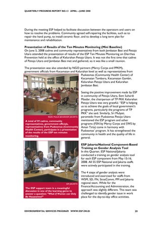 QUARTERLY PROGRESS REPORT NO.13 APRIL – JUNE 2008




During the meeting ESP helped to facilitate discussion between the operators and users on
how to resolve the problems. Community agreed self-repairing the facilities, such as to
repair the hand pump, to install ceramic floor, and to develop a long term plan for
maintenance and rehabilitation.

Presentation of Results of the Ten Minutes Monitoring (Mini Baseline)
On June 5, 2008 cadres and community representatives from both Jembatan Besi and Petojo
Utara attended the presentation of results of the ESP Ten Minutes Monitoring on Diarrhea
Prevention held at the office of Kelurahan Petojo Utara. It was not the first time that cadres
of Petojo Utara and Jembatan Besi met and gathered, so it was like a small reunion.

The presentation was also attended by NGO partners (Mercy Corps and PPKM),
government officials from Kecamatan and Kelurahan level as well as representatives from
                                            Puskesmas (Community Health Center) of
                                            Kecamatan Tambora, Kecamatan Gambir,
                                            Kelurahan Petojo Utara and Kelurahan
                                            Jembatan Besi.

                                                   Seeing the positive improvement made by ESP
                                                   in community of Petojo Utara, Eem Suhardi
                                                   Masdar, the chairperson of TP PKK Kelurahan
                                                   Petojo Utara was very grateful. “ESP is helping
                                                   us to achieve the goals of local government’s
                                                   programs, particularly the programs of TP
                                                   PKK” she said. Similarly, Sri Mulyati,
                   REZKI MULIA BAHAR/ESP JAKARTA   paramedic from Puskesmas Petojo Utara
A total of 59 cadres, community                    mentioned the ESP program and other
representatives, government officials,             programs (FSN by Mercy Corps and SWS by
representatives from Puskesmas (Community          Aman Tirta) come in harmony with
Health Center), participate in a presentation      Puskesmas’ program. It has strengthened the
of the results of the ESP ten minutes
                                                   community in health and the quality of life in
monitoring.
                                                   general.

                                                   ESP Jakarta/National Component-Based
                                                   Training on Gender Analysis Tool
                                                   In this Quarter, ESP National/Jakarta
                                                   conducted a training on gender analysis tool
                                                   for each ESP component from May 13-16,
                                                   2008. All 55 ESP National and Jakarta staffs
                                                   were actively participated in the training.

                                                   The 4 steps of gender analysis were
                                                   introduced and exercised for staffs from
                                                   WSM, SD, FN, StratComm, PM and Jakarta
                                     ESP JAKARTA   regional team. While for the
                                                   Finance/Accounting and Administration, the
The ESP support team in a meaningful
discussion in one of the learning game to          approach was slightly different. This team was
answer a question: “What if Women can Only         challenged to identify gender issue in work
Be Housewives?”                                    place for the day-to-day office activities.



ENVIRONMENTAL SERVICES PROGRAM WWW.ESP.OR.ID                                                   39
 