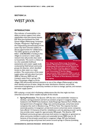 QUARTERLY PROGRESS REPORT NO.13 APRIL – JUNE 2008




SECTION 2.4.


WEST JAVA

INTRODUCTION
One indicator of sustainability is the
ability to attract support from other
stakeholders that have shared interest.
ESP West Java facilitated five Field
School villages (Mekarwangi, Suntenjaya,
Cibodas, Wangunsari, Pagarwangi) in
the Cikapundung sub-watershed and the
Latter Day Saint Charities (LDSC) to
discuss opportunities for collaboration.
The LDSC agreed to provide Rp 8
billion (US$ 860,000) in funding to five
villages to construct a water supply
network that will provide clean water
to households. This work is a follow up                                                   ESP WEST JAVA
to a the sustainable livelihood
                                               Five village heads (Mekarwangi, Suntenjaya,
assessments and a water supply study           Cibodas, Wangunharja and Cikidang) from the
conducted by Field School community            Cikapunding sub-watershed and the Director of
groups this Quarter, which identified          Latter Day Saint Charities signed an MOU to
access to clean water as a major               develop a water supply distribution network for
                                               poor communities in the five villages.
problem. The construction of the water         Approximately 5000 households (1000 in each of
supply system will take place from June        the five villages) will benefit from the piped water
2008 to February 2009 and will                 system. The Bupati of West Bandung witnessed
transport water from a spring in Mt            the signing.
Kasur (Suntenjaya village) to all the
villages. ESP will provide technical assistance to one of the villages (Mekarwangi) to help
them identify sources of water, design the water distribution network, and provide
institutional strengthening to community members on how to manage, operate, and maintain
the water supply system.

ESP is playing a crucial role in facilitating collaborations like this that might not have
otherwise occurred. Other notable examples of this include:
    •   Spring Protection. This Quarter, ESP also led a multi-stakeholder initiative to
        develop a spring protection and land use zonation program in Langansari (Kab
        Sukabumi) with PDAM Kota Sukabumi, Gede-Pangrango National Park (TNGP), the
        local government of Langensari village, two community groups, and private sector
        companies that work in Batukarut (e.g., PT Prima Tani). The response has been
        extremely positive. In Langansari, private land owners and private sector companies
        have offered 115 hectares of land for rehabilitation and tree planting around a spring
        that provides water supply for approximately 400 people. This Quarter, ESP
        facilitated community groups and private land owners to negotiate an agreement to
        allow community members to plant and sustainably harvest 4000 trees on 18
        hectares of the privately owned land in Langensari village. ESP also facilitated
        community groups and private land owners around springs in Cikareo (Lembang,

ENVIRONMENTAL SERVICES PROGRAM WWW.ESP.OR.ID                                                        40
 
