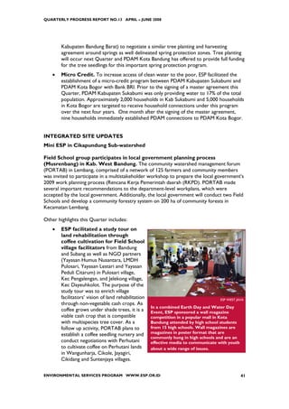 QUARTERLY PROGRESS REPORT NO.13 APRIL – JUNE 2008




        Kabupaten Bandung Barat) to negotiate a similar tree planting and harvesting
        agreement around springs as well delineated spring protection zones. Tree planting
        will occur next Quarter and PDAM Kota Bandung has offered to provide full funding
        for the tree seedlings for this important spring protection program.
    •   Micro Credit. To increase access of clean water to the poor, ESP facilitated the
        establishment of a micro-credit program between PDAM Kabupaten Sukabumi and
        PDAM Kota Bogor with Bank BRI. Prior to the signing of a master agreement this
        Quarter, PDAM Kabupaten Sukabumi was only providing water to 17% of the total
        population. Approximately 2,000 households in Kab Sukabumi and 5,000 households
        in Kota Bogor are targeted to receive household connections under this program
        over the next four years. One month after the signing of the master agreement,
        nine households immediately established PDAM connections to PDAM Kota Bogor.


INTEGRATED SITE UPDATES
Mini ESP in Cikapundung Sub-watershed

Field School group participates in local government planning process
(Musrenbang) in Kab. West Bandung. The community watershed management forum
(PORTAB) in Lembang, comprised of a network of 125 farmers and community members
was invited to participate in a multistakeholder workshop to prepare the local government’s
2009 work planning process (Rencana Kerja Pemerintah daerah (RKPD). PORTAB made
several important recommendations to the department-level workplans, which were
accepted by the local government. Additionally, the local government will conduct two Field
Schools and develop a community forestry system on 200 ha of community forests in
Kecamatan Lembang.

Other highlights this Quarter includes:
    •   ESP facilitated a study tour on
        land rehabilitation through
        coffee cultivation for Field School
        village facilitators from Bandung
        and Subang as well as NGO partners
        (Yayasan Humus Nusantara, LMDH
        Pulosari, Yayasan Lestari and Yayasan
        Peduli Citarum) in Pulosari village,
        Kec Pengalengan, and Jelekong village,
        Kec Dayeuhkolot. The purpose of the
        study tour was to enrich village
        facilitators’ vision of land rehabilitation                                   ESP WEST JAVA
        through non-vegetable cash crops. As
                                                      In a combined Earth Day and Water Day
        coffee grows under shade trees, it is a       Event, ESP sponsored a wall magazine
        viable cash crop that is compatible           competition in a popular mall in Kota
        with multispecies tree cover. As a            Bandung attended by high school students
        follow up activity, PORTAB plans to           from 15 high schools. Wall magazines are
                                                      magazines in poster format that are
        establish a coffee seedling nursery and
                                                      commonly hung in high schools and are an
        conduct negotiations with Perhutani           effective media to communicate with youth
        to cultivate coffee on Perhutani lands        about a wide range of issues.
        in Wangunharja, Cikole, Jayagiri,
        Cikidang and Suntenjaya villages.

ENVIRONMENTAL SERVICES PROGRAM WWW.ESP.OR.ID                                                      41
 