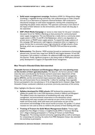 QUARTERLY PROGRESS REPORT NO.13 APRIL – JUNE 2008




    •   Solid waste management campaign. Residents of RW 4 in Wangunharja village
        (Lembang), a vegetable farming community, now understand how to make compost
        and use it as an alternative to expensive chemical fertilizers. ESP conducted an
        educational campaign on solid waste management, starting with composting and
        expanding into plastic waste reduction. This upstream community is now aware of
        the impact of their behavior on the environment, and the critical role they play in
        the watershed.
    •   ESP’s Multi Media Campaign on ‘access to clean water for the poor’ included a
        discussion forum for NGOs in Bandung on best practices for community-based
        water supply management. This was followed by a media visit to a community water
        supply system in RWs 15 and 09 in Kel Babakansari, which is not dependent on
        private sector or PDAM water supply systems. To expand the target audience of
        this campaign, ESP sponsored a wall magazine competition (this is a magazine in a
        poster format that is commonly hung in high schools) for all high schools in Kota
        Bandung, which was co-sponsored by PT TELKOM, PLN and Internet provider,
        Speedy.
    •   Reforestation. This Quarter, WSM activities focused on maintenance of previously
        planted trees. Survival rates range from 50-96.7% with heights between 14 and 230
        centimeters. Soil condition is excellent. An additional 6,000 trees were also planted
        this Quarter. Finally, significant progress is also being made on WSM plans and local
        policy development in support of responsible forest management.


Blue Thread in Cikundul-Cilaku Sub-watershed

Vegetable farmers in Sukatani and Sindangjaya villages are now planting trees
on the borders of their agricultural plots. This Quarter, the farmers planted 11,850
trees that were contributed by the forestry and land conservation department of Kab
Cianjur, Perum Perhutani (KPH Cianjur), the Citarum-Ciliwung watershed management
agency (BPDAS), and the environmental impact assessment department. In addition, the
Water Use and Conservation Forum donated Rp 1 million for seedlings. Sixty vegetable
farmers participated in the tree planting on 15 ha of degraded land in Sukatani village. Radio
Antasalam Cianjur conducted a talkshow to promote community awareness of this activity.

Other highlights this Quarter includes:
    •   Syllabus developed for CGH schools. ESP facilitated the preparation of a
        syllabus for grades 4-6 in two CGH elementary schools in Salahuni and Wargasari.
        The syllabus covers the importance of handwashing with soap, solid waste
        management, and environmental conservation at one elementary school.
        Handwashing with soap concepts and materials are part of the curricular subjects of
        health and human body, while solid waste and conservation are part of the
        environment and knowledge of the natural world curriculum. For grades 1-3, school
        recesses are now used as times to reinforce the practice of hand washing with soap.
    •   Training of Trainers for Solid Waste Management Cadres. Twenty eight
        people from five villages in Cianjur, 2 neighborhoods (RW) in Tamansari Bandung,
        and 1 village in Subang participated in a Training of Trainers on Solid Waste
        Management. The training covered community organizing skills as well as techniques
        for composting and recycling. Six cadres from PKK Kabupaten Cianjur also attended
        the workshop as participants.

ENVIRONMENTAL SERVICES PROGRAM WWW.ESP.OR.ID                                                 42
 