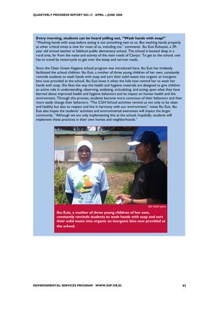 QUARTERLY PROGRESS REPORT NO.13 APRIL – JUNE 2008




 Every morning, students can be heard yelling out, “Wash hands with soap!”
 “Washing hands with soap before eating is not something new to us. But washing hands properly
 at other critical times is new for most of us, including me,” comments Ibu Euis Rohayati, a 39-
 year old school teacher at Selahuni public elementary school. The school is located deep in a
 rural area, far from the noise and activity of the main roads of Cianjur. To get to the school, one
 has to travel by motorcycle to get over the steep and narrow roads.

 Since the Clean Green Hygiene school program was introduced here, Ibu Euis has tirelessly
 facilitated the school children. Ibu Euis, a mother of three young children of her own, constantly
 reminds students to wash hands with soap and sort their solid waste into organic an inorganic
 bins now provided at the school. Ibu Euis loves it when the kids now remind her to wash her
 hands with soap. She likes the way the health and hygiene materials are designed to give children
 an active role in understanding, observing, analyzing, articulating, and acting upon what they have
 learned about improved health and hygiene behaviors and its impact on human health and the
 environment. Through this process, students become more conscious of their behaviors and then
 more easily change their behaviors. “The CGH School activities remind us not only to be clean
 and healthy but also to respect and live in harmony with our environment,” notes Ibu Euis. Ibu
 Euis also hopes the students’ activities and environmental awareness will impact the larger
 community. ”Although we are only implementing this at the school, hopefully, students will
 implement these practices in their own homes and neighborhoods.”




                                                                             ESP WEST JAVA

               Ibu Euis, a mother of three young children of her own,
               constantly reminds students to wash hands with soap and sort
               their solid waste into organic an inorganic bins now provided at
               the school.




ENVIRONMENTAL SERVICES PROGRAM WWW.ESP.OR.ID                                                           43
 