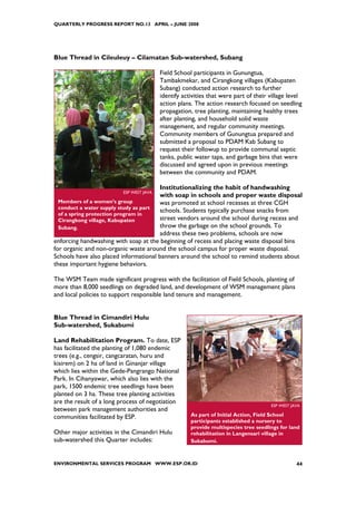 QUARTERLY PROGRESS REPORT NO.13 APRIL – JUNE 2008




Blue Thread in Cileuleuy – Cilamatan Sub-watershed, Subang

                                         Field School participants in Gunungtua,
                                         Tambakmekar, and Cirangkong villages (Kabupaten
                                         Subang) conducted action research to further
                                         identify activities that were part of their village level
                                         action plans. The action research focused on seedling
                                         propagation, tree planting, maintaining healthy trees
                                         after planting, and household solid waste
                                         management, and regular community meetings.
                                         Community members of Gunungtua prepared and
                                         submitted a proposal to PDAM Kab Subang to
                                         request their followup to provide communal septic
                                         tanks, public water taps, and garbage bins that were
                                         discussed and agreed upon in previous meetings
                                         between the community and PDAM.

                                       Institutionalizing the habit of handwashing
                         ESP WEST JAVA
                                       with soap in schools and proper waste disposal
  Members of a women’s group           was promoted at school recesses at three CGH
  conduct a water supply study as part
                                       schools. Students typically purchase snacks from
  of a spring protection program in
  Cirangkong village, Kabupaten        street vendors around the school during recess and
  Subang.                              throw the garbage on the school grounds. To
                                       address these two problems, schools are now
enforcing handwashing with soap at the beginning of recess and placing waste disposal bins
for organic and non-organic waste around the school campus for proper waste disposal.
Schools have also placed informational banners around the school to remind students about
these important hygiene behaviors.

The WSM Team made significant progress with the facilitation of Field Schools, planting of
more than 8,000 seedlings on degraded land, and development of WSM management plans
and local policies to support responsible land tenure and management.


Blue Thread in Cimandiri Hulu
Sub-watershed, Sukabumi

Land Rehabilitation Program. To date, ESP
has facilitated the planting of 1,080 endemic
trees (e.g., cengsir, cangcaratan, huru and
kisirem) on 2 ha of land in Ginanjar village
which lies within the Gede-Pangrango National
Park. In Cihanyawar, which also lies with the
park, 1500 endemic tree seedlings have been
planted on 3 ha. These tree planting activities
are the result of a long process of negotiation
                                                                                     ESP WEST JAVA
between park management authorities and
communities facilitated by ESP.                      As part of Initial Action, Field School
                                                     participants established a nursery to
                                                     provide multispecies tree seedlings for land
Other major activities in the Cimandiri Hulu         rehabilitation in Langensari village in
sub-watershed this Quarter includes:                 Sukabumi.



ENVIRONMENTAL SERVICES PROGRAM WWW.ESP.OR.ID                                                    44
 