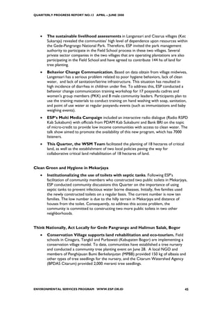 QUARTERLY PROGRESS REPORT NO.13 APRIL – JUNE 2008




   •   The sustainable livelihood assessments in Langansari and Cisarua villages (Kec
       Sukaraja) revealed the communities’ high level of dependence upon resources within
       the Gede-Pangrango National Park. Therefore, ESP invited the park management
       authority to participate in the Field School process in these two villages. Several
       private sector companies in the two villages that are operating plantations are also
       participating in the Field School and have agreed to contribute 144 ha of land for
       tree planting.
   •   Behavior Change Communication. Based on data obtain from village midwives,
       Langensari has a serious problem related to poor hygiene behaviors, lack of clean
       water, and lack of sanitation/latrine infrastructure. This situation has resulted in
       high incidence of diarrhea in children under five. To address this, ESP conducted a
       behavior change communication training workshop for 17 posyandu cadres and
       women’s group members (PKK) and 8 male community leaders. Participants plan to
       use the training materials to conduct training on hand washing with soap, sanitation,
       and point of use water at regular posyandu events (such as immunizations and baby
       weighing events).
   •   ESP’s Multi Media Campaign included an interactive radio dialogue (Radio RSPD
       Kab Sukabumi) with officials from PDAM Kab Sukabumi and Bank BRI on the topic
       of micro-credit to provide low income communities with access to clean water. The
       talk show aimed to promote the availability of this new program, which has 7000
       listeners.
   •   This Quarter, the WSM Team facilitated the planting of 18 hectares of critical
       land, as well as the establishment of two local policies paving the way for
       collaborative critical land rehabilitation of 18 hectares of land.


Clean Green and Hygiene in Mekarjaya
   •   Institutionalizing the use of toilets with septic tanks. Following ESP’s
       facilitation of community members who constructed two public toilets in Mekarjaya,
       ESP conducted community discussions this Quarter on the importance of using
       septic tanks to prevent infectious water borne diseases. Initially, five families used
       the newly constructed toilets on a regular basis. The current number is now ten
       families. The low number is due to the hilly terrain in Mekarjaya and distance of
       houses from the toilet. Consequently, to address this access problem, the
       community is committed to constructing two more public toilets in two other
       neighborhoods.


Think Nationally, Act Locally for Gede Pangrango and Halimun Salak, Bogor
   •   Conservation Village supports land rehabilitation and eco-tourism. Field
       schools in Cinagara, Tangkil and Purbawati (Kabupaten Bogor) are implementing a
       conservation village model. To date, communities have established a tree nursery
       and conducted a community tree planting event on June 28. A local NGO and
       members of Penghijauan Bumi Berkelanjutan (MPBB) provided 150 kg of albasia and
       other types of tree seedlings for the nursery, and the Citarum Watershed Agency
       (BPDAS Citarum) provided 2,000 meranti tree seedlings.




ENVIRONMENTAL SERVICES PROGRAM WWW.ESP.OR.ID                                               45
 