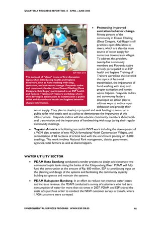 QUARTERLY PROGRESS REPORT NO.13 APRIL – JUNE 2008




                                                         •     Promoting improved
                                                               sanitation behavior change.
                                                               Ninety percent of the
                                                               community in Dusun Cibeling
                                                               (Desa Cinagara, Kab Bogor) still
                                                               practices open defecation in
                                                               rivers, which are also the main
                                                               source of water supply for
                                                               numerous downstream villages.
                                                               To address this problem,
                                                               twenty-five community
                                                               members and Posyandu cadre
                                                               actively participated in an ESP
                                            ESP WEST JAVA      health and hygiene Training of
 The concept of “clean” is one of first discussion             Trainers workshop that covered
 topics when introducing health and hygiene                    the topics of fecal-oral
 behaviors, such as hand washing with soap,                    transmission, the importance of
 sanitation, and safe water storage. Posyandu cadre            hand washing with soap and
 and community leaders from Dusun Cibeling (Desa
 Cinagara, Kab Bogor) participated in an ESP health
                                                               proper sanitation and human
 and hygiene Training of Trainers workshop where               waste disposal. Posyandu cadres
 they developed action plans to construction a public          and community leaders
 toilet and disseminate health and hygiene behavior            developed an action plan to
 change information.                                           address ways to reduce open
                                                               defecation and protect their
         water supply. They plan to develop a proposal and seek funding to construct a
         public toilet with septic tank as a pilot to demonstrate the importance of this
         infrastructure. Posyandu cadres will also educate community members about fecal-
         oral transmission and the importance of handwashing with soap during their regular
         community meetings.
   •    Yayasan Amerta is facilitating successful WSM work including the development of
        a WSM plan, creation of two MOUs formalizing Model Conservation Villages, and
        rehabilitation of 60 hectares of critical land with the enrichment planting of 18,000
        seedlings. This work involves National Park management, district government
        agencies, local farmers as well as sharecroppers.



WATER UTILITY SECTOR
   •    PDAM Kota Bandung conducted a tender process to design and construct two
        communal septic tanks along the banks of the Cikapundung River. PDAM will fully
        fund the construction at the amount of Rp. 600 million. ESP is contributing input on
        the planning and design of the systems and facilitating the community capacity
        building to operate and maintain the systems.
   •    PDAM Kabupaten Bandung. In an effort to reduce non-revenue water losses
        and increase revenue, the PDAM conducted a survey of customers who had zero
        consumption of water for more than six times in 2007. PDAM and ESP shared the
        costs of a purchase order to conduct the NRW customer survey in Cimahi, where
        1,900 customers were surveyed.



ENVIRONMENTAL SERVICES PROGRAM WWW.ESP.OR.ID                                                 46
 