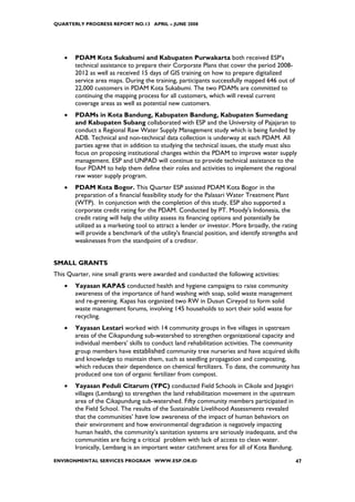 QUARTERLY PROGRESS REPORT NO.13 APRIL – JUNE 2008




   •   PDAM Kota Sukabumi and Kabupaten Purwakarta both received ESP’s
       technical assistance to prepare their Corporate Plans that cover the period 2008-
       2012 as well as received 15 days of GIS training on how to prepare digitalized
       service area maps. During the training, participants successfully mapped 646 out of
       22,000 customers in PDAM Kota Sukabumi. The two PDAMs are committed to
       continuing the mapping process for all customers, which will reveal current
       coverage areas as well as potential new customers.
   •   PDAMs in Kota Bandung, Kabupaten Bandung, Kabupaten Sumedang
       and Kabupaten Subang collaborated with ESP and the University of Pajajaran to
       conduct a Regional Raw Water Supply Management study which is being funded by
       ADB. Technical and non-technical data collection is underway at each PDAM. All
       parties agree that in addition to studying the technical issues, the study must also
       focus on proposing institutional changes within the PDAM to improve water supply
       management. ESP and UNPAD will continue to provide technical assistance to the
       four PDAM to help them define their roles and activities to implement the regional
       raw water supply program.
   •   PDAM Kota Bogor. This Quarter ESP assisted PDAM Kota Bogor in the
       preparation of a financial feasibility study for the Palasari Water Treatment Plant
       (WTP). In conjunction with the completion of this study, ESP also supported a
       corporate credit rating for the PDAM. Conducted by PT. Moody's Indonesia, the
       credit rating will help the utility assess its financing options and potentially be
       utilized as a marketing tool to attract a lender or investor. More broadly, the rating
       will provide a benchmark of the utility's financial position, and identify strengths and
       weaknesses from the standpoint of a creditor.


SMALL GRANTS
This Quarter, nine small grants were awarded and conducted the following activities:
   •   Yayasan KAPAS conducted health and hygiene campaigns to raise community
       awareness of the importance of hand washing with soap, solid waste management
       and re-greening. Kapas has organized two RW in Dusun Cireyod to form solid
       waste management forums, involving 145 households to sort their solid waste for
       recycling.
   •   Yayasan Lestari worked with 14 community groups in five villages in upstream
       areas of the Cikapundung sub-watershed to strengthen organizational capacity and
       individual members’ skills to conduct land rehabilitation activities. The community
       group members have established community tree nurseries and have acquired skills
       and knowledge to maintain them, such as seedling propagation and composting,
       which reduces their dependence on chemical fertilizers. To date, the community has
       produced one ton of organic fertilizer from compost.
   •   Yayasan Peduli Citarum (YPC) conducted Field Schools in Cikole and Jayagiri
       villages (Lembang) to strengthen the land rehabilitation movement in the upstream
       area of the Cikapundung sub-watershed. Fifty community members participated in
       the Field School. The results of the Sustainable Livelihood Assessments revealed
       that the communities’ have low awareness of the impact of human behaviors on
       their environment and how environmental degradation is negatively impacting
       human health, the community’s sanitation systems are seriously inadequate, and the
       communities are facing a critical problem with lack of access to clean water.
       Ironically, Lembang is an important water catchment area for all of Kota Bandung.
ENVIRONMENTAL SERVICES PROGRAM WWW.ESP.OR.ID                                                  47
 