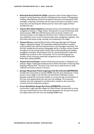 QUARTERLY PROGRESS REPORT NO.13 APRIL – JUNE 2008




   •   Kelompok Kerja Peduli Air (K3A) conducted a Clean Green Hygiene School
       program in three elementary schools in Cikidang and two schools in Wangunharja,
       Lembang, West Bandung. Activities this Quarter focused on introducing the CGH
       concepts, conducting a workshop with the school committee to develop a school
       action plan, and improving the infrastructure for clean water supply and hand
       washing with soap.
   •   Yayasan Bina Sehat Sejahtera conducted several community-based solid waste
       management activities in Talaga, Cianjur. Starting with a survey of community solid
       waste practices, YBBS then held discussions with community members and
       community leaders at the village and sub-district level. Twenty community cadres
       were elected to serve as local community solid waste management organizers, who
       will initiate solid waste sorting, recycling, and composting in the village.
   •   Yayasan Humus conducted field schools in Darmaga, Jalancagak and Cikujang
       villages in Kabupaten Subang. The Sustainable Livelihood Assessment revealed
       critical problems with solid and industrial waste in the Cipunagara watershed. The
       SLA also revealed that the spring in Jalangcagak still has a constant volume of water
       throughout the wet and dry season. Humus also conducted grafting and seedling
       propagation training for 30 participants from 21 community groups to help them
       establish tree nurseries in their communities. The 21 community groups are
       members of the community watershed management forum named Masyarakat
       Peduli Alam Subang (MAPAS).
   •   Yayasan Amerta-Cianjur worked with farming communities in Cihanjawar and
       Ginanjar villages in Kabupaten Sukabumi that lie within the borders of Gunung Gede
       Pangrango National Park. The focus of the work was to assist farmers to study
       medicinal and endemic species in the park.
   •   Jaringan Masyarakat Peduli Lingkungan Sub Das Cikundul (JAMPEDAS)
       worked with communities to maintain 90,000 trees that were planted over a three
       period in seven villages in the Cikundul sub-watershed in Kabupaten Cianjur.
       Jampedas assisted the community members to survey and map out the location of
       the trees, and replaced dead trees with new tree seedlings. The community
       members were also organized to contribute their compost to the community
       nurseries and tree maintenance program.
   •   Forum Rehabilitasi Sungai Dan Hutan (FORESTA) worked with
       communities in eight upstream villages the Cilaku-Cianjur sub-watershed to survey
       and map out the location of the trees previously planted over the past three years,
       and replace dead trees with new tree seedlings 90,000 trees.




ENVIRONMENTAL SERVICES PROGRAM WWW.ESP.OR.ID                                               48
 
