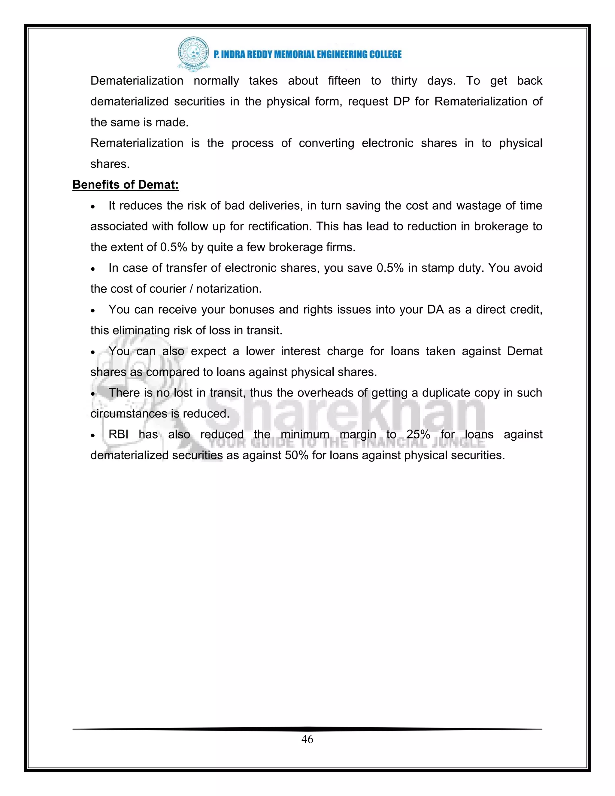 Dematerialization normally takes about fifteen to thirty days. To get back
   dematerialized securities in the physical form, request DP for Rematerialization of
   the same is made.
   Rematerialization is the process of converting electronic shares in to physical
   shares.
Benefits of Demat:
      It reduces the risk of bad deliveries, in turn saving the cost and wastage of time
   associated with follow up for rectification. This has lead to reduction in brokerage to
   the extent of 0.5% by quite a few brokerage firms.
      In case of transfer of electronic shares, you save 0.5% in stamp duty. You avoid
   the cost of courier / notarization.
      You can receive your bonuses and rights issues into your DA as a direct credit,
   this eliminating risk of loss in transit.
      You can also expect a lower interest charge for loans taken against Demat
   shares as compared to loans against physical shares.
      There is no lost in transit, thus the overheads of getting a duplicate copy in such
   circumstances is reduced.
      RBI has also reduced the minimum margin to 25% for loans against
   dematerialized securities as against 50% for loans against physical securities.




                                               46
 