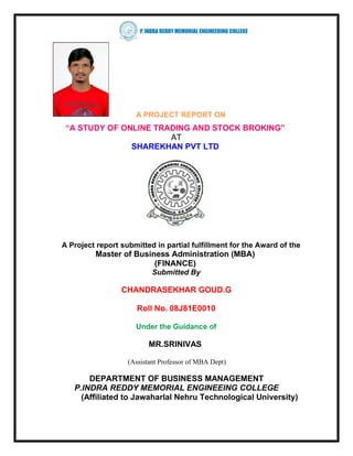 A PROJECT REPORT ON
 “A STUDY OF ONLINE TRADING AND STOCK BROKING”
                       AT
               SHAREKHAN PVT LTD




A Project report submitted in partial fulfillment for the Award of the
         Master of Business Administration (MBA)
                        (FINANCE)
                           Submitted By

                 CHANDRASEKHAR GOUD.G

                      Roll No. 08J81E0010

                     Under the Guidance of

                          MR.SRINIVAS

                   (Assistant Professor of MBA Dept)

       DEPARTMENT OF BUSINESS MANAGEMENT
   P.INDRA REDDY MEMORIAL ENGINEEING COLLEGE
     (Affiliated to Jawaharlal Nehru Technological University)
 