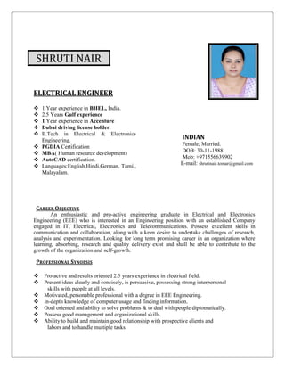 SHRUTI NAIR
ELECTRICAL ENGINEER
 1 Year experience in BHEL, India.
 2.5 Years Gulf experience
 1 Year experience in Accenture
 Dubai driving license holder.
 B.Tech in Electrical & Electronics
Engineering.
 PGDIA Certification
 MBA( Human resource development)
 AutoCAD certification.
 Languages:English,Hindi,German, Tamil,
Malayalam.
INDIAN
Female, Married.
DOB: 30-11-1988
Mob: +971556639902
E-mail: shrutinair.tomar@gmail.com
CAREER OBJECTIVE
An enthusiastic and pro-active engineering graduate in Electrical and Electronics
Engineering (EEE) who is interested in an Engineering position with an established Company
engaged in IT, Electrical, Electronics and Telecommunications. Possess excellent skills in
communication and collaboration, along with a keen desire to undertake challenges of research,
analysis and experimentation. Looking for long term promising career in an organization where
learning, absorbing, research and quality delivery exist and shall be able to contribute to the
growth of the organization and self-growth.
PROFESSIONAL SYNOPSIS
Pro-active and results oriented 2.5 years experience in electrical field.
Present ideas clearly and concisely, is persuasive, possessing strong interpersonal
skills with people at all levels.
Motivated, personable professional with a degree in EEE Engineering.
In-depth knowledge of computer usage and finding information.
Goal oriented and ability to solve problems & to deal with people diplomatically.
Possess good management and organizational skills.
Ability to build and maintain good relationship with prospective clients and
labors and to handle multiple tasks.
 