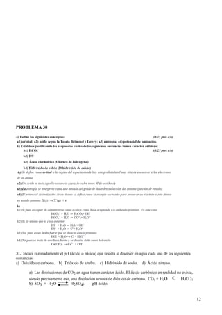 PROBLEMA 30
31. Indica razonadamente el pH (ácido o básico) que resulta al disolver en agua cada una de las siguientes
sustancias:
a) Dióxido de carbono. b) Trióxido de azufre. c) Hidróxido de sodio. d) Ácido nitroso.
a) Las disoluciones de CO2 en agua tienen carácter ácido. El ácido carbónico en realidad no existe,
siendo precisamente eso, una disolución acuosa de dióxido de carbono. CO2 + H2O € H2CO3
b) SO3 + H2O H2SO4; pH ácido.
12
 
