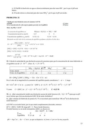 c) El NaOH al disolverlo en agua se disocia totalmente para dar iones OH–, por lo que el pH será
básico.
d) El ácido nitroso se disociará para dar iones OH3
+, por lo que el pH será ácido.
PROBLEMA 32
33. Calcula la molaridad de una disolución acuosa de amoniaco para que la concentración de iones hidróxido en
el equilibrio sea de 1,5 ⋅ 10–3 . (Dato: Kb = 1,75⋅ 10–5)
NH3 + H2O (l) NH4
+ + OH–
Conc. inicial C – –
Conc. en el equilibrio C (1 – α) C α C α
Kb = [NH4
+] [OH–] / [NH3] = Cα ⋅ Cα / C (1 – α )
Por el valor de la magnitud de la constante del equilibrio puede considerarse 1 – α ≈ 1, luego
Kb = Cα 2; Kb = C α α ; y como Cα = [OH–]; α = (1,75 ⋅ 10–5) / (1,5 ⋅ 10–3) = 1,17 ⋅ l0–2
Y como C = [OH–] /α ; C = (1,5 ⋅ 10–3) / (1,17 ⋅ l0–2) ; C = 0,13 M.
34. a) ¿Qué concentración tendrá una disolución acuosa de ácido benzoico (Ka = 6,4 ⋅ 10–5) para que su pH
sea el mismo que el de una disolución 0,001 M de ácido clorhídrico?
b) ¿Qué volumen de hidróxido de potasio 0,1 N se necesitaría para neutralizar 100 cm3 de la disolución de
ácido benzoico?
a) El HCl es un ácido fuerte, por lo que estará completamente disociado, entonces
[H+] = [HCl] = 0,001 M, luego pH = 3. Para el ácido benzoico,
El ácido benzoico es un ácido monoprótico débil y se disocia en:
HA + H2O € A-
+ OH3
+
Cinicial C - -
Equilibrio C (1- α) α α
pH = –log C α ; Ka = C α α ya que se desprecia α frente a 1 por ser ka muy pequeña
13
 