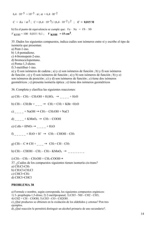 6,4 ⋅ 10–5 = 10–3 ⋅ α ; α = 6,4 ⋅ l0–2
C = Ka / α 2 ; C = (6,4 ⋅ 10–5) / (6,4 ⋅ 10–2 ) 2 ; C = 0,015 M
b) En el punto de equivalencia se cumple que: Va ⋅ Na = Vb ⋅ Nb
V KOH = 100 ⋅ 0,015 / 0,1 ; V KOH = 15 cm3.
35. Dados los siguientes compuestos, indica cuáles son isómeros entre sí y escribe el tipo de
isomería que presentan:
a) Pent-1-ino.
b) 1,4-pentadieno.
c) 4-bromopent-2-eno.
d) bromociclopentano.
e) Penta-1,3-dieno.
f) 3-metilbut-1-ino.
a) y f) son isómeros de cadena ; a) y e) son isómeros de función ; b) y f) son isómeros
de función ; e) y f) son isómeros de función ; a) y b) son isómeros de función ; b) y e)
son isómeros de posición ; c) y d) son isómeros de función ; c) tiene dos isómeros
geométricos ; c) presenta isomería óptica ; e) tiene dos isómeros geométricos
36. Completa y clasifica las siguientes reacciones:
a) CH3 – CH2 – CH2OH + H2SO4 → _ _ _ _ + H2O
b) CH3 – CH2Br + _ _ _ → CH2 = CH2 + KBr +H2O
c) _ _ _ _ + NaOH → CH3 – CH2OH + NaCl
d) _ _ _ _ + KMnO4 → CH3 – COOH
e) C6H6 + HNO3 → _ _ _ _ + H2O
f) _ _ _ _ _ + H2O + H+
→ CH3 – CHOH – CH3
g) CH3 – C ≡ CH + _ _ _ → CH2= CH – CH3
h) CH3 – CHOH – CH2 – CH3 + KMnO4 → _ _ _ _ _ _ _
i) CH3 – CH2 – CH2OH + CH3-COOH→
37. ¿Cuáles de los compuestos siguientes tienen isomería cis-trans?
a) CH2Cl-CH3
b) CH2Cl-CH2Cl
c) CHCl=CH2
d) CHCl=CHCl
PROBLEMA 38
a) Formule o nombre, según corresponda, los siguientes compuestos orgánicos:
1) 3- propihepta-1,5-diino; 2) 2-metilpropanal; 3) CH3 - NH - CH2 - CH3;
4) CH2 = CH – COOH; 5) CH3 - CO - CH2OH .
c) ¿Qué productos se obtienen en la oxidación de los aldehídos y cetonas? Pon tres
ejemplos.
d) ¿Qué reacción le permitirá distinguir un alcohol primario de uno secundario?.
14
 