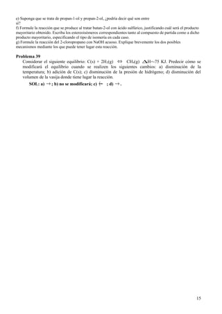 e) Suponga que se trata de propan-1-ol y propan-2-ol, ¿podría decir qué son entre
sí?
f) Formule la reacción que se produce al tratar butan-2-ol con ácido sulfúrico, justificando cuál será el producto
mayoritario obtenido. Escriba los estereoisómeros correspondientes tanto al compuesto de partida como a dicho
producto mayoritario, especificando el tipo de isomería en cada caso.
g) Formule la reacción del 2-cloropropano con NaOH acuoso. Explique brevemente los dos posibles
mecanismos mediante los que puede tener lugar esta reacción.
Problema 39
Considerar el siguiente equilibrio: C(s) + 2H2(g) ⇔ CH4(g) ∆H=-75 KJ. Predecir cómo se
modificará el equilibrio cuando se realizen los siguientes cambios: a) disminución de la
temperatura; b) adición de C(s); c) disminución de la presión de hidrógeno; d) disminución del
volumen de la vasija donde tiene lugar la reacción.
SOL: a) → ; b) no se modificará; c) ← ; d) → .
15
 