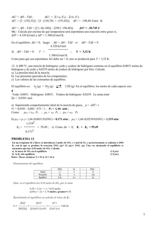 ∆Gº = ∆H – T∆S ; ∆Gºr = Σ ( np Sºp) – Σ (nr Sºr)
∆Sºr = [2 ⋅ (192,32)] – [3 ⋅ (130,70) + (191,02)]; ∆Sºr = –198,48 J/mol ⋅ K
∆Gº = ∆H – T∆S = [2 (–46.140)] – [298 (–198,48)]; ∆Gº = –30.749 J
14.– Calcula por encima de qué temperatura será espontánea una reacción entre gases si,
∆Hº = 4.320 kJ/mol y ∆Sº = 1.300 kJ/mol K.
En el equilibrio, ∆G = 0, luego: ∆G = ∆H – T∆S ⇒ ∆H – T∆S = 0
4.320 kJ/mol
Si, ∆H – T∆S = 0; T = ; T = 3,32 K
1.300 kJ/mol K
Como para que sea espontánea ∆G debe ser < 0, esto se producirá para T > 3,32 K.
12. A 400 ºC, una mezcla de hidrógeno, yodo y yoduro de hidrógeno contiene en el equilibrio 0,0031 moles de
hidrógeno y de yodo y 0,0239 moles de yoduro de hidrógeno por litro. Calcula:
a) La presión total de la mezcla.
b) Las presiones parciales de los componentes.
c) Los valores de las constantes de equilibrio.
El equilibrio es: I2 (g) + H2 (g) 2 HI (g) En el equilibrio, los moles de cada especie son:
4
Yodo: 0,0031. Hidrógeno: 0,0031. Yoduro de hidrógeno: 0,0239. La suma total
Σn = 0,0301 mol.
a) Suponiendo comportamiento ideal de la mezcla de gases, p = nRT / v
PT = 0,0301 ⋅ 0,082 ⋅ 673 / 1 ; PT = l, 66 atm ;
Como: pH2 = xH2 PT ; pI2 = xI2 PT ; pHI = xHI PT
b) pH2 = p I2= 1,66 (0,0031/0,0301) = 0,171 atm ; pHI = 1,66 (0,0239/0,0301) = 1,319 atm
1,3192
Kp = = 59,49 ; c) Como ∆n = 0, Kc = Kp = 59,49
0,1712
PROBLEMA 13
7
 