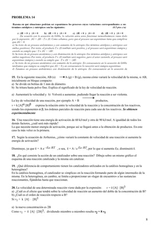 PROBLEMA 14
15. En la siguiente reacción, AB (s) A (g) + B (g), razona cómo variará la velocidad de la misma, si AB,
inicialmente en bloque compacto:
a) Se divide en bolitas de 1 mm de diámetro.
b) Se tritura hasta polvo fino. Explica el significado de la ley de velocidad de reacción.
a) Aumentará la velocidad y b) Volverá a aumentar, pudiendo llegar la reacción a ser violenta.
La ley de velocidad de una reacción, por ejemplo A + B productos,
v = k [A]α [B]β expresa la relación entre la velocidad de la reacción y la concentración de los reactivos,
siendo los exponentes α β, los órdenes parciales de reacción para cada uno de los reactivos. Se obtienen
experimentalmente
16. Una reacción tiene una energía de activación de 60 kJ/mol y otra de 90 kJ/mol. A igualdad de todos los
demás factores, ¿cuál será más rápida?
La que necesite menor energía de activación, porque así se llegará antes a la obtención de productos. En este
caso la más veloz es la primera.
17. Según la ecuación de Arrhenius, ¿cómo variará la constante de velocidad de una reacción si aumenta la
energía de activación?
Disminuye, ya que k = A e –Ea /RT , o sea, k = A / e Ea /RT, por lo que si aumenta Ea, disminuirá k.
18. ¿En qué consiste la acción de un catalizador sobre una reacción? Dibuja sobre un mismo gráfico el
esquema de una reacción catalizada y la misma sin catalizar.
19. ¿Qué diferencia de comportamiento tienen los catalizadores utilizados en la catálisis homogénea y en la
heterogénea?
En la catálisis homogénea, el catalizador se «implica» en la reacción formando parte de algún intermedio de la
misma. En la heterogénea, en cambio, se limita a proporcionar un «lugar de encuentro» a las sustancias
reaccionantes, fijándolas hasta que reaccionan.
20. La velocidad de una determinada reacción viene dada por la expresión: v = k [A] ⋅ [B]3
a) ¿Cuál es el efecto que tendrá sobre la velocidad de reacción un aumento del doble de la concentración de B?
b) ¿Cuál es el orden de reacción respecto a B?
Si v1 = k [A] ⋅ [B]3
a) la nueva concentración es 2B
Como v1 = k [A] ⋅ [2B]3; dividiendo miembro a miembro resulta v2 = 8 v1
8
 
