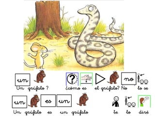 Un grúfalo es un grúfalo te lo diré
un es un
un
Un grúfalo ? ¿cómo es el grúfalo? No lo se
no
 