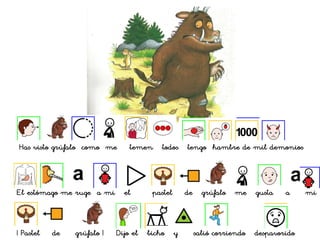 Has visto grúfalo como me temen todos tengo hambre de mil demonios
El estómago me ruge a mi el pastel de grúfalo me gusta a mi
¡ Pastel de grúfalo ! Dijo el bicho y salió corriendo despavorido
 