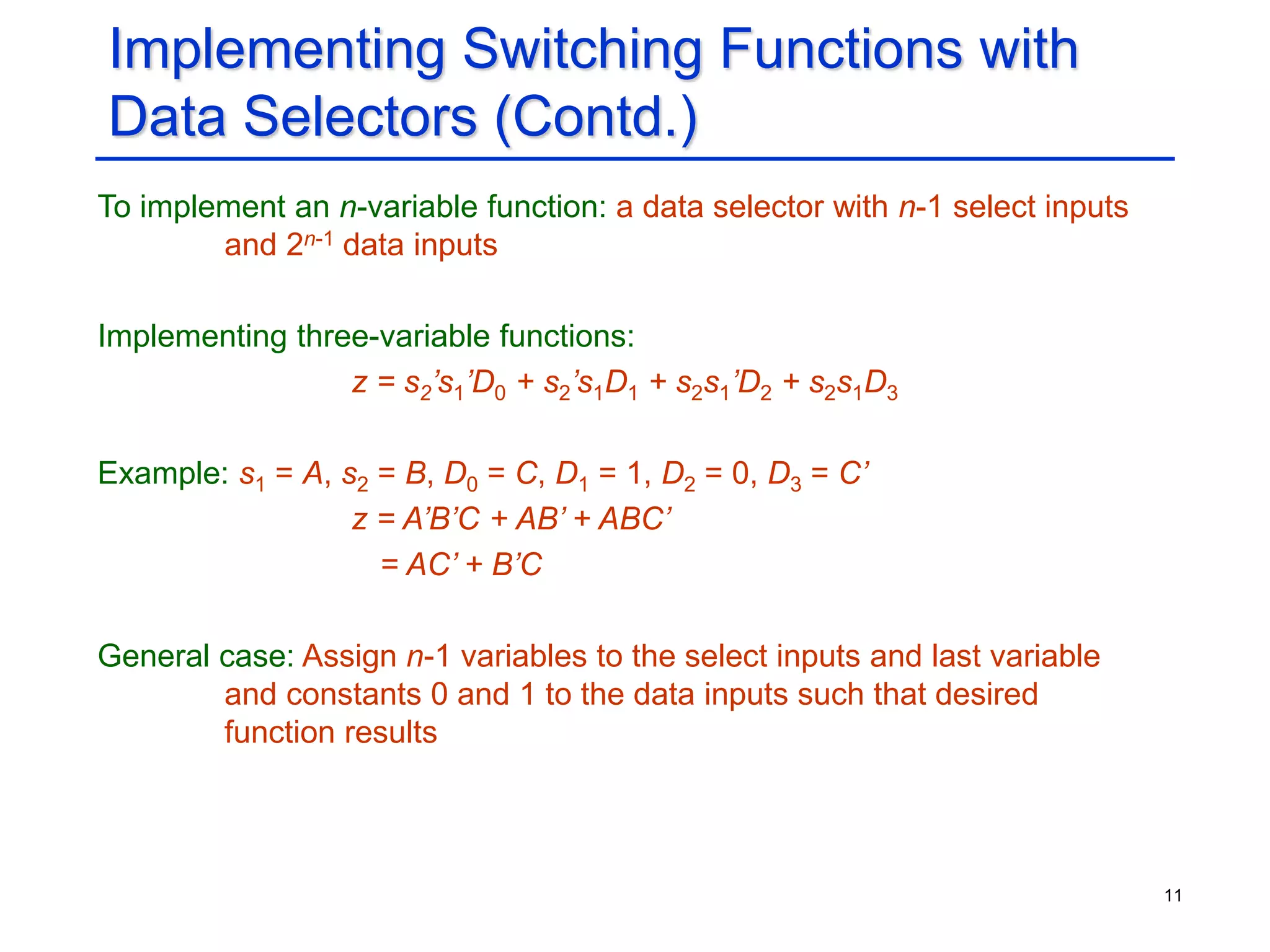 11
Implementing Switching Functions with
Data Selectors (Contd.)
To implement an n-variable function: a data selector with n-1 select inputs
and 2n-1 data inputs
Implementing three-variable functions:
z = s2’s1’D0 + s2’s1D1 + s2s1’D2 + s2s1D3
Example: s1 = A, s2 = B, D0 = C, D1 = 1, D2 = 0, D3 = C’
z = A’B’C + AB’ + ABC’
= AC’ + B’C
General case: Assign n-1 variables to the select inputs and last variable
and constants 0 and 1 to the data inputs such that desired
function results
 