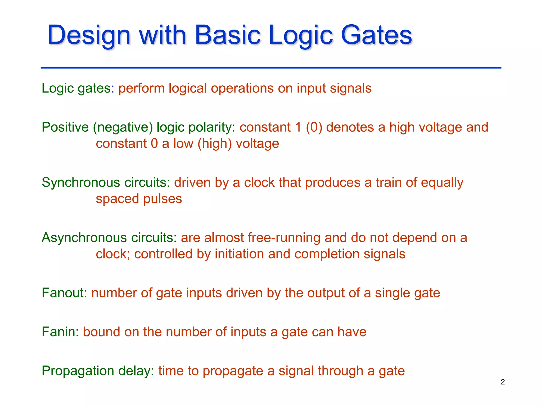 2
Design with Basic Logic Gates
Logic gates: perform logical operations on input signals
Positive (negative) logic polarity: constant 1 (0) denotes a high voltage and
constant 0 a low (high) voltage
Synchronous circuits: driven by a clock that produces a train of equally
spaced pulses
Asynchronous circuits: are almost free-running and do not depend on a
clock; controlled by initiation and completion signals
Fanout: number of gate inputs driven by the output of a single gate
Fanin: bound on the number of inputs a gate can have
Propagation delay: time to propagate a signal through a gate
 