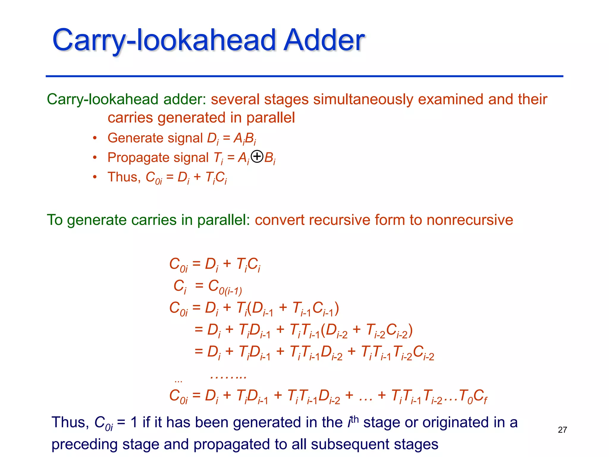 27
Carry-lookahead Adder
Carry-lookahead adder: several stages simultaneously examined and their
carries generated in parallel
• Generate signal Di = AiBi
• Propagate signal Ti = Ai Bi
• Thus, C0i = Di + TiCi
To generate carries in parallel: convert recursive form to nonrecursive
C0i = Di + TiCi
Ci = C0(i-1)
C0i = Di + Ti(Di-1 + Ti-1Ci-1)
= Di + TiDi-1 + TiTi-1(Di-2 + Ti-2Ci-2)
= Di + TiDi-1 + TiTi-1Di-2 + TiTi-1Ti-2Ci-2
... ……..
C0i = Di + TiDi-1 + TiTi-1Di-2 + … + TiTi-1Ti-2…T0Cf
+
Thus, C0i = 1 if it has been generated in the ith stage or originated in a
preceding stage and propagated to all subsequent stages
 