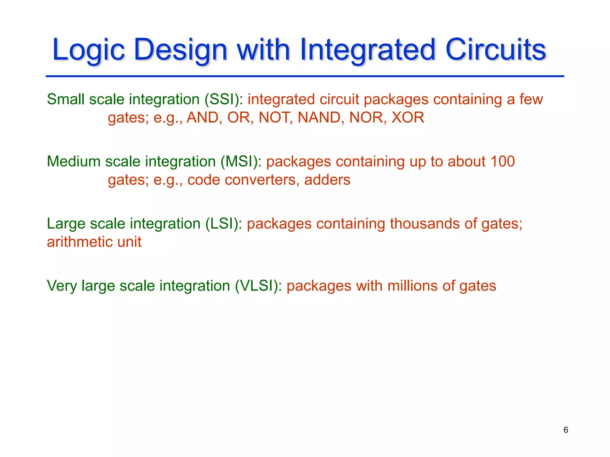 6
Logic Design with Integrated Circuits
Small scale integration (SSI): integrated circuit packages containing a few
gates; e.g., AND, OR, NOT, NAND, NOR, XOR
Medium scale integration (MSI): packages containing up to about 100
gates; e.g., code converters, adders
Large scale integration (LSI): packages containing thousands of gates;
arithmetic unit
Very large scale integration (VLSI): packages with millions of gates
 
