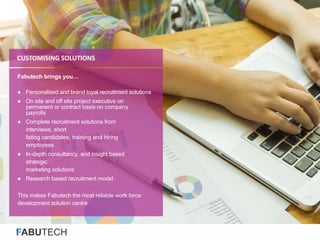 FABUTECH
Fabutech brings you…
● Personalised and brand loyal recruitment solutions
● On site and off site project executive on
permanent or contract basis on company
payrolls
● Complete recruitment solutions from
interviews, short
listing candidates, training and hiring
employees
● In-depth consultancy, and insight based
strategic
marketing solutions
● Research based recruitment model
This makes Fabutech the most reliable work force
development solution centre
CUSTOMISING SOLUTIONS
 
