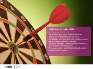 FABUTECH
We do an in-depth brand analysis and device
customised strategies to suit every brand
We detail the big picture to provide reliable, dynamic
and long lasting recruitment solutions
We device strategies keeping client requirements in
mind for every managerial level
We screen, analyse and shortlist candidates before
introducing them to clients
PERFECTION, IN EVERY DETAIL
 