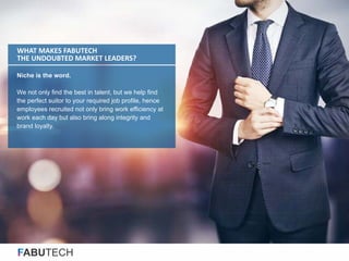 FABUTECH
Niche is the word.
We not only find the best in talent, but we help find
the perfect suitor to your required job profile, hence
employees recruited not only bring work efficiency at
work each day but also bring along integrity and
brand loyalty.
WHAT MAKES FABUTECH
THE UNDOUBTED MARKET LEADERS?
 