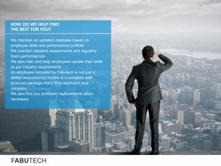 FABUTECH
We maintain an updated database based on
employee skills and performance portfolio
We maintain detailed assessments and regularly
track performances
We also train and help employees update their skills
as per industry requirements
An employee recruited by Fabutech is not just a
skilled executive but he/she is a complete well
groomed package that’s fit to represent your
company
We also find you proficient replacements when
necessary
HOW DO WE HELP FIND
THE BEST FOR YOU?
 